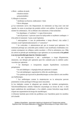 Syllabus d'anesthésie - réanimation destiné aux étudiants de 3
e
Graduat des Instituts
Supérieurs des Techniques Médicales en République Démocratique du Congo. Edition 2004-
2005
26
e) Rein: - oedèmes de pieds
- rétention urinaire
- polyurie(diabète)
f) Allergies et réactions
* intolérance au fructose, médicament + fruits
* fièvre allergique
g) Les traitements suivis: très fréquemment, les traitements au long cours sont mal
signalés, les noms et posologie des produits utilisés sont oubliées. Si possible se faire
montrer les ordonnances. En se référant à des traitements, il faut rechercher:
* les digitaliques ->? arythmie ? -> signe d'intoxication
* anti dé presseur -> peuvent causer les tachycardies et arythmies cardiaques ->
d'où arrêter le traitement 3 jours avant l'opération.
* anticoagulants -> taux de prothrombine + temps d'howel ->les arrêter 2
semaines avant l'opération(dicoumarol) -> ? correction ?
* les corticoïdes -> administration pré, per et éventuel post opératoire. Un
traitement prolongé aux corticoïdes peut conduire à une insuffisance d'adrénaline avec
comme conséquence un collapsus cardio-vasculaire -> D'où la substitution avec 100g
de cortisol en période pré anesthésique et per opératoire est recommandée si le patient
à un sterocorticothérapie dans les 2 derniers mois?.
* les anti hypertenseurs + anti - arythmiques -> risque d'hypotension,
néanmoins, une thérapie péri opératoire peut être souhaitée pour la stabilité cardio-
vasculaire per opératoire
* les diurétiques -> ionogramme sanguin: hypokaliémie ->correction
préopératoire
* les anti diabétiques -> hypoglycémie per opératoire à craindre
* Les anti épileptiques: augmentent les effets des anesthésiques.
* Les patients qui reçoivent les phenothiaziniques ou leurs dérivés sont sensibles
aux barbituriques.
* Les antibiotiques comme la streptomycine ou la néomycine peuvent
potentialiser et donc prolonger le blocage neuro musculaire.
h) Les habitudes comme le tabagisme qui entraîne des incidents postopératoire,
l'alcoolisme(Éthylisme) entraîne l'induction enzymatique au niveau du foie -> d'où
hyper catabolisme des anesthésiques -> Les sédatifs, comme l'alcool(en usage abusif)
exigent une augmentation de dosage des anesthésiques.
i) L'histoire familiale peut révéler des problèmes avec l'anesthésie parmi les membres
de la famille
 