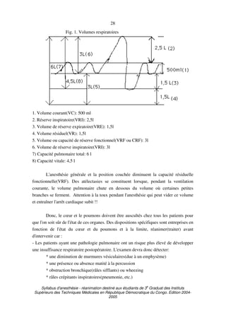 Syllabus d'anesthésie - réanimation destiné aux étudiants de 3
e
Graduat des Instituts
Supérieurs des Techniques Médicales en République Démocratique du Congo. Edition 2004-
2005
28
Fig. 1. Volumes respiratoires
1. Volume courant(VC): 500 ml
2. Réserve inspiratoire(VRI): 2,5l
3. Volume de réserve expiratoire(VRE): 1,5l
4. Volume résiduel(VR): 1,5l
5. Volume ou capacité de réserve fonctionnel(VRF ou CRF): 3l
6. Volume de réserve inspiratoire(VRI): 3l
7) Capacité pulmonaire total: 6 l
8) Capacité vitale: 4,5 l
L'anesthésie générale et la position couchée diminuent la capacité résiduelle
fonctionnelle(VRF). Des atélectasies se constituent lorsque, pendant la ventilation
courante, le volume pulmonaire chute en dessous du volume où certaines petites
branches se ferment. Attention à la toux pendant l'anesthésie qui peut vider ce volume
et entraîner l'arrêt cardiaque subit !!
Donc, le cœur et le poumons doivent être auscultés chez tous les patients pour
que l'on soit sûr de l'état de ces organes. Des dispositions spécifiques sont entreprises en
fonction de l'état du cœur et du poumons et à la limite, réanimer(traiter) avant
d'intervenir car :
- Les patients ayant une pathologie pulmonaire ont un risque plus élevé de développer
une insuffisance respiratoire postopératoire. L'examen devra donc détecter:
* une diminution de murmures vésiculaires(due à un emphysème)
* une présence ou absence matité à la percussion
* obstruction bronchique(râles sifflants) ou wheezing
* râles crépitants inspiratoires(pneumonie, etc.)
 