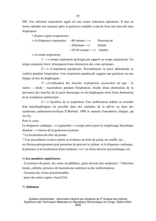Syllabus d'anesthésie - réanimation destiné aux étudiants de 3
e
Graduat des Instituts
Supérieurs des Techniques Médicales en République Démocratique du Congo. Edition 2004-
2005
29
NB: Une infection respiratoire aiguë est une contre indication opératoire. Il faut au
moins attendre une semaine après la guérison complète avant de fixer une nouvelle date
d'opération.
* d'autres signes respiratoires
-> la fréquence respiratoire: - 40/ minute ---> Nouveau né
- 20/minute----> Enfant
- 10-16/ minute ----> Adultes
-> le mode respiratoire
1° ---> temps expiratoire prolongé par rapport au temps inspiratoire. Un
temps expiatoire forcé, témoignent d'une obstruction des voies aériennes.
2°---> L'inspiration paradoxale. Normalement, la paroi abdominale se
soulève pendant l'inspiration. Une respiration paradoxale suggère une paralysie ou une
fatigue sévère du diaphragme .
3°--->L'utilisation des muscles respiratoires accessoires tel que : le
sterno – cleido - mastoïdiens pendant l'inspiration, résulte d'une diminution de la
puissance des muscles de la paroi thoracique ou du diaphragme et/ou d'une diminution
de la compliance pulmonaire.
4°---> Symétrie de la respiration: Une mobilisation réduite ou retardée
d'un hémidiaphragme est possible dans des maladies de la plèvre ou dans des
syndromes pulmonaires(william E.Hurford, 1988 in manuel d'anesthésie clinique, pp
34-35).
Pour le cœur:
La fréquence cardiaque : si augmentée---> temps prévu pour le remplissage diastolique
diminue ---> baisse de la perfusion coronaire
* La localisation du choc de pointe,
* Une auscultation visant à mettre en évidence un bruit de galop, un souffle, etc...
un électrocardiogramme peut permettre de préciser le rythme, et la fréquence cardiaque,
la présence et la localisation d'une ischémie + et / ou d'une nécrose myocardiaque, etc.
4) Les membres supérieures.
- L'existence de pouls, des zones de phlébites, gales doivent être recherché ( ? Infection
locale, cellulite, présence de traumatisme antérieur ou des malformations.
- l'examen des veines ponctionnables
- prise des autres signes vitaux(TA)
5) Abdomen
 