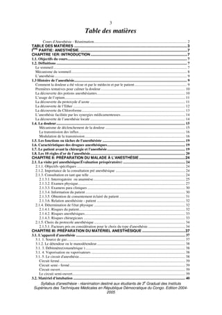 Syllabus d'anesthésie - réanimation destiné aux étudiants de 3
e
Graduat des Instituts
Supérieurs des Techniques Médicales en République Démocratique du Congo. Edition 2004-
2005
3
Table des matières
Cours d'Anesthésie - Réanimation................................................................................................... 2
TABLE DES MATIÈRES ..............................................................................................................3
I
ÈRE
PARTIE: ANESTHÉSIE. ........................................................................................................7
CHAPITRE 1ER: INTRODUCTION ..............................................................................................7
1.1. Objectifs du cours............................................................................................................................... 7
1.2. Définitions ........................................................................................................................................... 7
Le sommeil.............................................................................................................................................. 7
Mécanisme du sommeil........................................................................................................................... 8
L’anesthésie............................................................................................................................................. 9
1.3 Histoire de l’anesthésie........................................................................................................................ 9
Comment la douleur a été vécue et par le médecin et par le patient........................................................ 9
Premières tentatives pour calmer la douleur.......................................................................................... 10
La découverte des potions anesthésiantes.............................................................................................. 10
L’usage de l’opium................................................................................................................................ 11
La découverte du protoxyde d’azote ..................................................................................................... 11
La découverte de l’Ether ....................................................................................................................... 12
La découverte du Chloroforme.............................................................................................................. 13
L’anesthésie facilitée par les synergies médicamenteuses..................................................................... 14
La découverte de l’anesthésie locale ..................................................................................................... 14
1.4. La douleur......................................................................................................................................... 15
Mécanisme de déclenchement de la douleur ..................................................................................... 15
La transmission des influx................................................................................................................. 16
Modulation de la transmission........................................................................................................... 16
1.5. Les fonctions ou tâches de l'anesthésiste ........................................................................................ 19
1.6. Caractéristiques des drogues anesthésiques................................................................................... 19
1.7. Le patient avant la chirurgie et l'anesthésie................................................................................... 19
1.8. Les 10 règles d'or de l'anesthésie..................................................................................................... 20
CHAPITRE II: PRÉPARATION DU MALADE À L'ANESTHÉSIE.............................................24
2.1. La visite pré anesthésique(Évaluation préopératoire) .................................................................. 24
2.1.1. Objectifs spécifiques ................................................................................................................... 24
2.1.2. Importance de la consultation pré anesthésique .......................................................................... 24
2.1.3. Consultation en tant que telle ...................................................................................................... 24
2.1.3.1. Interrogatoire ou anamnèse.................................................................................................. 25
2.1.3.2. Examen physique.................................................................................................................. 27
2.1.3.3. Examens para cliniques ........................................................................................................ 30
2.1.3.4. Information du patient .......................................................................................................... 30
2.1.3.5. Obtention de consentement éclairé du patient ...................................................................... 31
2.1.3.6. Relation anesthésiste - patient .............................................................................................. 32
2.1.4. Détermination de l'état physique ................................................................................................. 32
2.1.4.1. Risques du patient................................................................................................................. 32
2.1.4.2. Risques anesthésiques........................................................................................................... 33
2.1.4.3. Risques chirurgicaux ............................................................................................................ 33
2.1.5. Choix du protocole anesthésique................................................................................................. 34
2.1.5.1. Facteurs pris en considération pour le choix du type d'anesthésie........................................ 34
CHAPITRE III: PRÉPARATION DU MATÉRIEL ANESTHÉSIQUE ..........................................37
3.1. L'appareil d'anesthésie .................................................................................................................... 37
3.1. 1. Source de gaz.............................................................................................................................. 37
3.1.2. Le détendeur ou le manodétendeur.............................................................................................. 38
3.1. 3. Débitmètre(rotamétrique ).......................................................................................................... 38
3.1. 4. Vaporisation ou vaporisateurs .................................................................................................... 38
3.1. 5. Le circuit d'anesthésie................................................................................................................. 38
Circuit fermé...................................................................................................................................... 39
Circuit semi - fermé........................................................................................................................... 39
Circuit ouvert..................................................................................................................................... 39
Le circuit semi-ouvert........................................................................................................................ 39
3.2. Matériel d'intubation ....................................................................................................................... 40
 