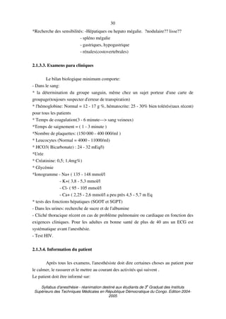 Syllabus d'anesthésie - réanimation destiné aux étudiants de 3
e
Graduat des Instituts
Supérieurs des Techniques Médicales en République Démocratique du Congo. Edition 2004-
2005
30
*Recherche des sensibilités: -Hépatiques ou hepato mégalie. ?nodulaire?? lisse??
- spléno mégalie
- gastriques, hypogastrique
- rénales(costovertebrales)
2.1.3.3. Examens para cliniques
Le bilan biologique minimum comporte:
- Dans le sang:
* la détermination du groupe sanguin, même chez un sujet porteur d'une carte de
groupage(toujours suspecter d'erreur de transpiration)
* l'hémoglobine: Normal = 12 - 17 g %, hématocrite: 25 - 30% bien tolérés(taux récent)
pour tous les patients
* Temps de coagulation(3 - 6 minute---> sang veineux)
*Temps de saignement = ( 1 - 3 minute )
*Nombre de plaquettes: (150 000 - 400 000/ml )
* Leucocytes (Normal = 4000 - 11000/ml)
* HCO3( Bicarbonate) : 24 - 32 mEq/l)
*Urée
* Créatinine: 0,5; 1,4mg%)
* Glycémie
*Ionogramme - Na+ ( 135 - 148 mmol/l
- K+( 3,8 - 5,3 mmol/l
- Cl- ( 95 - 105 mmol/l
- Ca+ ( 2,25 - 2,6 mmol/l a peu près 4,5 - 5,7 m Eq
* tests des fonctions hépatiques (SGOT et SGPT)
- Dans les urines: recherche de sucre et de l'albumine
- Cliché thoracique récent en cas de problème pulmonaire ou cardiaque en fonction des
exigences cliniques. Pour les adultes en bonne santé de plus de 40 ans un ECG est
systématique avant l'anesthésie.
- Test HIV.
2.1.3.4. Information du patient
Après tous les examens, l'anesthésiste doit dire certaines choses au patient pour
le calmer, le rassurer et le mettre au courant des activités qui suivent .
Le patient doit être informé sur:
 