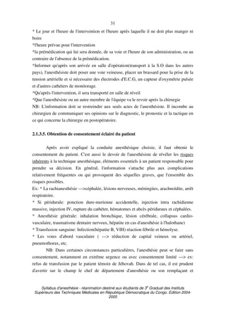 Syllabus d'anesthésie - réanimation destiné aux étudiants de 3
e
Graduat des Instituts
Supérieurs des Techniques Médicales en République Démocratique du Congo. Edition 2004-
2005
31
* Le jour et l'heure de l'intervention et l'heure après laquelle il ne doit plus manger ni
boire
*l'heure prévue pour l'intervention
*la prémédication qui lui sera donnée, de sa voie et l'heure de son administration, ou au
contraire de l'absence de la prémédication.
*Informer qu'après son arrivée en salle d'opération(transport à la S.O dans les autres
pays), l'anesthésiste doit poser une voie veineuse, placer un brassard pour la prise de la
tension artérielle et si nécessaire des électrodes d'E.C.G, un capteur d'oxymétrie pulsée
et d'autres cathéters de monitorage.
*Qu'après l'intervention, il sera transporté en salle de réveil
*Que l'anesthésiste ou un autre membre de l'équipe va le revoir après la chirurgie
NB: L'information doit se restreindre aux seuls actes de l'anesthésiste. Il incombe au
chirurgien de communiquer ses opinions sur le diagnostic, le pronostic et la tactique en
ce qui concerne la chirurgie en postopératoire.
2.1.3.5. Obtention de consentement éclairé du patient
Après avoir expliqué la conduite anesthésique choisie, il faut obtenir le
consentement du patient. C'est aussi le devoir de l'anesthésiste de révéler les risques
inhérents à la technique anesthésique, éléments essentiels à un patient responsable pour
prendre sa décision. En général, l'information s'attache plus aux complications
relativement fréquentes ou qui provoquent des séquelles graves, que l'ensemble des
risques possibles.
Ex: * La rachianesthésie --->céphalée, lésions nerveuses, méningites, arachnoïdite, arrêt
respiratoire.
* Si péridurale: ponction dure-merienne accidentelle, injection intra rachidienne
massive, injection IV, rupture du cathéter, hématomes et abcès périduraux et céphalées.
* Anesthésie générale: inhalation bronchique, lésion cérébrale, collapsus cardio-
vasculaire, traumatisme dentaire nerveux, hépatite en cas d'anesthésie à l'halothane)
* Transfusion sanguine: Infection(hépatite B, VIH) réaction fébrile et hémolyse.
* Les voies d'abord vasculaire ( ---> réduction de capital veineux ou artériel,
pneumothorax, etc.
NB: Dans certaines circonstances particulières, l'anesthésie peut se faire sans
consentement, notamment en extrême urgence ou avec consentement limité ---> ex:
refus de transfusion par le patient témoin de Jéhovah. Dans de tel cas, il est prudent
d'avertir sur le champ le chef de département d'anesthésie ou son remplaçant et
 
