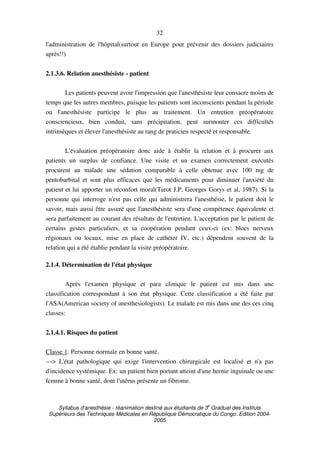Syllabus d'anesthésie - réanimation destiné aux étudiants de 3
e
Graduat des Instituts
Supérieurs des Techniques Médicales en République Démocratique du Congo. Edition 2004-
2005
32
l'administration de l'hôpital(surtout en Europe pour prévenir des dossiers judiciaires
après!!)
2.1.3.6. Relation anesthésiste - patient
Les patients peuvent avoir l'impression que l'anesthésiste leur consacre moins de
temps que les autres membres, puisque les patients sont inconscients pendant la période
ou l'anesthésiste participe le plus au traitement. Un entretien préopératoire
consciencieux, bien conduit, sans précipitation, peut surmonter ces difficultés
intrinsèques et élever l'anesthésiste au rang de praticien respecté et responsable.
L'évaluation préopératoire donc aide à établir la relation et à procurer aux
patients un surplus de confiance. Une visite et un examen correctement exécutés
procurent au malade une sédation comparable à celle obtenue avec 100 mg de
pentobarbital et sont plus efficaces que les médicaments pour diminuer l'anxiété du
patient et lui apporter un réconfort moral(Tarot J.P, Georges Gorys et al, 1987). Si la
personne qui interroge n'est pas celle qui administrera l'anesthésie, le patient doit le
savoir, mais aussi être assuré que l'anesthésiste sera d'une compétence équivalente et
sera parfaitement au courant des résultats de l'entretien. L'acceptation par le patient de
certains gestes particuliers, et sa coopération pendant ceux-ci (ex: blocs nerveux
régionaux ou locaux, mise en place de cathéter IV, etc.) dépendent souvent de la
relation qui a été établie pendant la visite préopératoire.
2.1.4. Détermination de l'état physique
Après l'examen physique et para clinique le patient est mis dans une
classification correspondant à son état physique. Cette classification a été faite par
l'ASA(American society of anesthesiologists). Le malade est mis dans une des ces cinq
classes:
2.1.4.1. Risques du patient
Classe 1: Personne normale en bonne santé.
---> L'état pathologique qui exige l'intervention chirurgicale est localisé et n'a pas
d'incidence systémique. Ex: un patient bien portant atteint d'une hernie inguinale ou une
femme à bonne santé, dont l'utérus présente un fibrome.
 