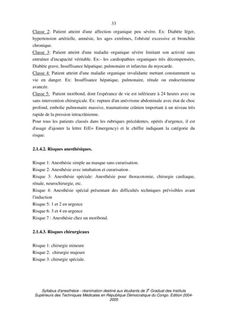 Syllabus d'anesthésie - réanimation destiné aux étudiants de 3
e
Graduat des Instituts
Supérieurs des Techniques Médicales en République Démocratique du Congo. Edition 2004-
2005
33
Classe 2: Patient atteint d'une affection organique peu sévère. Ex: Diabète léger,
hypertension artérielle, amnésie, les ages extrêmes, l'obésité excessive et bronchite
chronique.
Classe 3: Patient atteint d'une maladie organique sévère limitant son activité sans
entraîner d'incapacité véritable. Ex:- les cardiopathies organiques très décompensées,
Diabète grave, Insuffisance hépatique, pulmonaire et infarctus du myocarde.
Classe 4: Patient atteint d'une maladie organique invalidante mettant constamment sa
vie en danger. Ex: Insuffisance hépatique, pulmonaire, rénale ou endocrinienne
avancée.
Classe 5: Patient moribond, dont l'espérance de vie est inférieure à 24 heures avec ou
sans intervention chirurgicale. Ex: rupture d'un anévrisme abdominale avec état de choc
profond, embolie pulmonaire massive, traumatisme crânien important à un niveau très
rapide de la pression intracrânienne.
Pour tous les patients classés dans les rubriques précédentes, opérés d'urgence, il est
d'usage d'ajouter la lettre E(E= Emergency) et le chiffre indiquant la catégorie du
risque.
2.1.4.2. Risques anesthésiques.
Risque 1: Anesthésie simple au masque sans curarisation.
Risque 2: Anesthésie avec intubation et curarisation .
Risque 3: Anesthésie spéciale: Anesthésie pour thoracotomie, chirurgie cardiaque,
rénale, neurochirurgie, etc.
Risque 4: Anesthésie spécial présentant des difficultés techniques prévisibles avant
l'induction
Risque 5: 1 et 2 en urgence
Risque 6: 3 et 4 en urgence
Risque 7 : Anesthésie chez un moribond.
2.1.4.3. Risques chirurgicaux
Risque 1: chirurgie mineure
Risque 2: chirurgie majeure
Risque 3: chirurgie spéciale.
 
