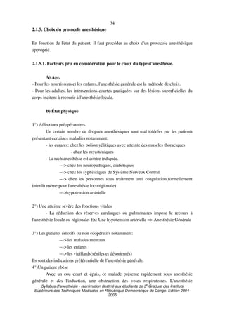 Syllabus d'anesthésie - réanimation destiné aux étudiants de 3
e
Graduat des Instituts
Supérieurs des Techniques Médicales en République Démocratique du Congo. Edition 2004-
2005
34
2.1.5. Choix du protocole anesthésique
En fonction de l'état du patient, il faut procéder au choix d'un protocole anesthésique
approprié.
2.1.5.1. Facteurs pris en considération pour le choix du type d'anesthésie.
A) Age.
- Pour les nourrissons et les enfants, l'anesthésie générale est la méthode de choix.
- Pour les adultes, les interventions courtes pratiquées sur des lésions superficielles du
corps incitent à recourir à l'anesthésie locale.
B) État physique
1°) Affections préopératoires.
Un certain nombre de drogues anesthésiques sont mal tolérées par les patients
présentant certaines maladies notamment:
- les curares: chez les poliomyélitiques avec atteinte des muscles thoraciques
- chez les myasténiques
- La rachianesthésie est contre indiquée.
---> chez les neuropathiques, diabétiques
---> chez les syphilitiques de Système Nerveux Central
---> chez les personnes sous traitement anti coagulation(formellement
interdit même pour l'anesthésie locorégionale)
--->hypotension artérielle
2°) Une atteinte sévère des fonctions vitales
- La réduction des réserves cardiaques ou pulmonaires impose le recours à
l'anesthésie locale ou régionale. Ex: Une hypotension artérielle => Anesthésie Générale
3°) Les patients émotifs ou non coopératifs notamment:
---> les malades mentaux
---> les enfants
---> les vieillards(séniles et désorientés)
Ils sont des indications préférentielle de l'anesthésie générale.
4°)Un patient obèse
Avec un cou court et épais, ce malade présente rapidement sous anesthésie
générale et dès l'induction, une obstruction des voies respiratoires. L'anesthésie
 