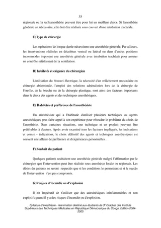 Syllabus d'anesthésie - réanimation destiné aux étudiants de 3
e
Graduat des Instituts
Supérieurs des Techniques Médicales en République Démocratique du Congo. Edition 2004-
2005
35
régionale ou la rachianesthésie peuvent être pour lui un meilleur choix. Si l'anesthésie
générale est nécessaire, elle doit être réalisée sous couvert d'une intubation trachéale.
C)Type de chirurgie
Les opérations de longue durée nécessitent une anesthésie générale. Par ailleurs,
les interventions réalisées en décubitus ventral ou latéral ou dans d'autres positions
incommodes imposent une anesthésie générale avec intubation trachéale pour assurer
un contrôle satisfaisant de la ventilation.
D) habiletés et exigence du chirurgien
L'utilisation du bistouri électrique, la nécessité d'un relâchement musculaire en
chirurgie abdominale, l'emploi des solutions adrénalinées lors de la chirurgie de
l'oreille, de la bouche ou de la chirurgie plastique, sont ainsi des facteurs importants
dans le choix des agents et des techniques anesthésiques.
E) Habiletés et préférence de l'anesthésiste
Un anesthésiste qui a l'habitude d'utiliser plusieurs techniques ou agents
anesthésiques peut faire appel à son expérience pour résoudre le problème du choix de
l'anesthésie. Dans certaines situations, une technique et un produit peuvent être
préférables à d'autres. Après avoir examiné tous les facteurs impliqués, les indications
et contre - indications, le choix définitif des agents et techniques anesthésiques est
souvent une affaire de préférence et d'expériences personnelles .
F) Souhait du patient
Quelques patients souhaitent une anesthésie générale malgré l'affirmation par le
chirurgien que l'intervention peut être réalisée sous anesthésie locale ou régionale. Les
désirs du patients ne seront respectés que si les conditions le permettent et si le succès
de l'intervention n'est pas compromis.
G)Risques d'incendie ou d'explosion
Il est impératif de n'utiliser que des anesthésiques ininflammables et non
explosifs quand il y a des risques d'incendie ou d'explosion.
 