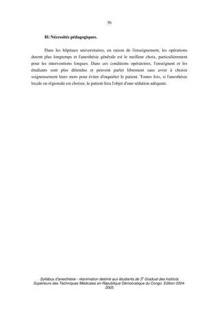 Syllabus d'anesthésie - réanimation destiné aux étudiants de 3
e
Graduat des Instituts
Supérieurs des Techniques Médicales en République Démocratique du Congo. Edition 2004-
2005
36
H) Nécessités pédagogiques.
Dans les hôpitaux universitaires, en raison de l'enseignement, les opérations
durent plus longtemps et l'anesthésie générale est le meilleur choix, particulièrement
pour les interventions longues. Dans ces conditions opératoires, l'enseignent et les
étudiants sont plus détendus et peuvent parler librement sans avoir à choisir
soigneusement leurs mots pour éviter d'inquiéter le patient. Toutes fois, si l'anesthésie
locale ou régionale est choisie, le patient fera l'objet d'une sédation adéquate.
 