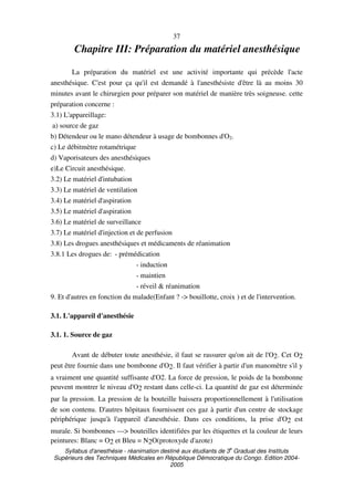 Syllabus d'anesthésie - réanimation destiné aux étudiants de 3
e
Graduat des Instituts
Supérieurs des Techniques Médicales en République Démocratique du Congo. Edition 2004-
2005
37
Chapitre III: Préparation du matériel anesthésique
La préparation du matériel est une activité importante qui précède l'acte
anesthésique. C'est pour ça qu'il est demandé à l'anesthésiste d'être là au moins 30
minutes avant le chirurgien pour préparer son matériel de manière très soigneuse. cette
préparation concerne :
3.1) L'appareillage:
a) source de gaz
b) Détendeur ou le mano détendeur à usage de bombonnes d'O2.
c) Le débitmètre rotamétrique
d) Vaporisateurs des anesthésiques
e)Le Circuit anesthésique.
3.2) Le matériel d'intubation
3.3) Le matériel de ventilation
3.4) Le matériel d'aspiration
3.5) Le matériel d'aspiration
3.6) Le matériel de surveillance
3.7) Le matériel d'injection et de perfusion
3.8) Les drogues anesthésiques et médicaments de réanimation
3.8.1 Les drogues de: - prémédication
- induction
- maintien
- réveil & réanimation
9. Et d'autres en fonction du malade(Enfant ? -> bouillotte, croix ) et de l'intervention.
3.1. L'appareil d'anesthésie
3.1. 1. Source de gaz
Avant de débuter toute anesthésie, il faut se rassurer qu'on ait de l'O2. Cet O2
peut être fournie dans une bombonne d'O2. Il faut vérifier à partir d'un manomètre s'il y
a vraiment une quantité suffisante d'O2. La force de pression, le poids de la bombonne
peuvent montrer le niveau d'O2 restant dans celle-ci. La quantité de gaz est déterminée
par la pression. La pression de la bouteille baissera proportionnellement à l'utilisation
de son contenu. D'autres hôpitaux fournissent ces gaz à partir d'un centre de stockage
périphérique jusqu'à l'appareil d'anesthésie. Dans ces conditions, la prise d'O2 est
murale. Si bombonnes ---> bouteilles identifiées par les étiquettes et la couleur de leurs
peintures: Blanc = O2 et Bleu = N2O(protoxyde d'azote)
 