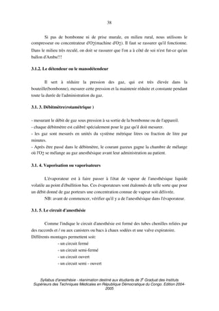Syllabus d'anesthésie - réanimation destiné aux étudiants de 3
e
Graduat des Instituts
Supérieurs des Techniques Médicales en République Démocratique du Congo. Edition 2004-
2005
38
Si pas de bombonne ni de prise murale, en milieu rural, nous utilisons le
compresseur ou concentrateur d'O2(machine d'O2). Il faut se rassurer qu'il fonctionne.
Dans le milieu très reculé, on doit se rassurer que l'on a à côté de soi n'est fut-ce qu'un
ballon d'Ambu!!!
3.1.2. Le détendeur ou le manodétendeur
Il sert à réduire la pression des gaz, qui est très élevée dans la
bouteille(bombonne), mesurer cette pression et la maintenir réduite et constante pendant
toute la durée de l'administration du gaz.
3.1. 3. Débitmètre(rotamétrique )
- mesurant le débit de gaz sous pression à sa sortie de la bombonne ou de l'appareil.
- chaque débitmètre est calibré spécialement pour le gaz qu'il doit mesurer.
- les gaz sont mesurés en unités du système métrique litres ou fraction de litre par
minutes.
- Après être passé dans le débitmètre, le courant gazeux gagne la chambre de mélange
où l'O2 se mélange au gaz anesthésique avant leur administration au patient.
3.1. 4. Vaporisation ou vaporisateurs
L'évaporateur est à faire passer à l'état de vapeur de l'anesthésique liquide
volatile au point d'ébullition bas. Ces évaporateurs sont étalonnés de telle sorte que pour
un débit donné de gaz porteurs une concentration connue de vapeur soit délivrée.
NB: avant de commencer, vérifier qu'il y a de l'anesthésique dans l'évaporateur.
3.1. 5. Le circuit d'anesthésie
Comme l'indique le circuit d'anesthésie est formé des tubes chenilles reliées par
des raccords et / ou aux canisters ou bacs à chaux sodées et une valve expiratoire.
Différents montages permettent soit:
- un circuit fermé
- un circuit semi-fermé
- un circuit ouvert
- un circuit semi - ouvert
 