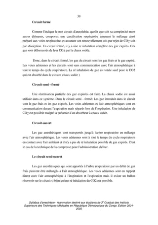 Syllabus d'anesthésie - réanimation destiné aux étudiants de 3
e
Graduat des Instituts
Supérieurs des Techniques Médicales en République Démocratique du Congo. Edition 2004-
2005
39
Circuit fermé
Comme l'indique le mot circuit d'anesthésie, quelle que soit sa complexité entre
autres éléments, comporte: une canalisation respiratoire amenant le mélange ainsi
préparé aux voies respiratoire, et assurant son renouvellement soit par rejet de CO2 soit
par absorption. En circuit fermé, il y a une re inhalation complète des gaz expirés. Ces
gaz sont débarrassés de leur CO2 par la chaux sodée.
Donc, dans le circuit fermé, les gaz du circuit sont les gaz frais et le gaz expiré.
Les voies aériennes et les circuits sont sans communication avec l'air atmosphérique à
tout le temps du cycle respiratoire. La ré inhalation de gaz est totale sauf pour le CO2
qui est absorbé dans le circuit( chaux sodée )
Circuit semi - fermé
Une réutilisation partielle des gaz expirées est faite. La chaux sodée est aussi
utilisée dans ce système. Dans le circuit semi - fermé: Les gaz introduit dans le circuit
sont le gaz frais et les gaz expirés. Les voies aériennes et l'air atmosphériques sont en
communication durant l'expiration mais séparés lors de l'inspiration. Une inhalation de
CO2 est possible malgré la présence d'un absorbeur à chaux sodée.
Circuit ouvert
Les gaz anesthésiques sont transportés jusqu'à l'arbre respiratoire en mélange
avec l'air atmosphérique. Les voies aériennes sont à tout le temps du cycle respiratoire
en contact avec l'air ambiant et il n'y a pas de ré inhalation possible de gaz expirés. C'est
le cas de la technique de la compresse pour l'administration d'éther.
Le circuit semi-ouvert
Les gaz anesthésiques qui sont apportés à l'arbre respiratoire par un débit de gaz
frais peuvent être mélangés à l'air atmosphérique. Les voies aériennes sont en rapport
direct avec l'air atmosphérique à l'inspiration et l'expiration mais il existe un ballon
réservoir sur le circuit si bien qu'une ré inhalation du CO2 est possible.
 