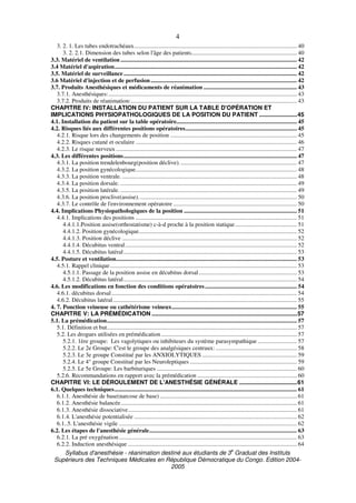 Syllabus d'anesthésie - réanimation destiné aux étudiants de 3
e
Graduat des Instituts
Supérieurs des Techniques Médicales en République Démocratique du Congo. Edition 2004-
2005
4
3. 2. 1. Les tubes endotrachéaux............................................................................................................ 40
3. 2. 2.1. Dimension des tubes selon l'âge des patients...................................................................... 40
3.3. Matériel de ventilation ..................................................................................................................... 42
3.4 Matériel d'aspiration......................................................................................................................... 42
3.5. Matériel de surveillance................................................................................................................... 42
3.6 Matériel d'injection et de perfusion................................................................................................. 42
3.7. Produits Anesthésiques et médicaments de réanimation .............................................................. 43
3.7.1. Anesthésiques:............................................................................................................................. 43
3.7.2. Produits de réanimation:.............................................................................................................. 43
CHAPITRE IV: INSTALLATION DU PATIENT SUR LA TABLE D'OPÉRATION ET
IMPLICATIONS PHYSIOPATHOLOGIQUES DE LA POSITION DU PATIENT .......................45
4.1. Installation du patient sur la table opératoire................................................................................ 45
4.2. Risques liés aux différentes positions opératoires.......................................................................... 45
4.2.1. Risque lors des changements de position .................................................................................... 45
4.2.2. Risques cutané et oculaire ........................................................................................................... 46
4.2.3. Le risque nerveux ........................................................................................................................ 47
4.3. Les différentes positions................................................................................................................... 47
4.3.1. La position trendelenbourg(position déclive).............................................................................. 47
4.3.2. La position gynécologique........................................................................................................... 48
4.3.3. La position ventrale. .................................................................................................................... 48
4.3.4. La position dorsale. ..................................................................................................................... 49
4.3.5. La position latérale. ..................................................................................................................... 49
4.3.6. La position proclive(assise)......................................................................................................... 50
4.3.7. Le contrôle de l'environnement opératoire .................................................................................. 50
4.4. Implications Physiopathologiques de la position ........................................................................... 51
4.4.1. Implications des positions ........................................................................................................... 51
4.4.1.1.Position assise(orthostatisme) c-à-d proche à la position statique......................................... 51
4.4.1.2. Position gynécologique......................................................................................................... 52
4.4.1.3. Position déclive .................................................................................................................... 52
4.4.1.4. Décubitus ventral.................................................................................................................. 52
4.4.1.5. Décubitus latéral................................................................................................................... 53
4.5. Posture et ventilation........................................................................................................................ 53
4.5.1. Rappel clinique............................................................................................................................ 53
4.5.1.1. Passage de la position assise en décubitus dorsal................................................................. 53
4.5.1.2. Décubitus latéral................................................................................................................... 54
4.6. Les modifications en fonction des conditions opératoires............................................................. 54
4.6.1. décubitus dorsal........................................................................................................................... 54
4.6.2. Décubitus latéral.......................................................................................................................... 55
4. 7. Ponction veineuse ou cathétérisme veineux................................................................................... 55
CHAPITRE V: LA PRÉMÉDICATION ........................................................................................57
5.1. La prémédication.............................................................................................................................. 57
5.1. Définition et but.............................................................................................................................. 57
5.2. Les drogues utilisées en prémédication .......................................................................................... 57
5.2.1. 1ère groupe: Les vagolytiques ou inhibiteurs du système parasympathique .......................... 57
5.2.2. Le 2e Groupe: C'est le groupe des analgésiques centraux:...................................................... 58
5.2.3. Le 3e groupe Constitué par les ANXIOLYTIQUES ............................................................... 59
5.2.4. Le 4° groupe Constitué par les Neuroleptiques ....................................................................... 59
5.2.5. Le 5e Groupe: Les barbituriques ............................................................................................. 60
5.2.6. Recommandations en rapport avec la prémédication .................................................................. 60
CHAPITRE VI: LE DÉROULEMENT DE L'ANESTHÉSIE GÉNÉRALE ...................................61
6.1. Quelques techniques......................................................................................................................... 61
6.1.1. Anesthésie de base(narcose de base)........................................................................................... 61
6.1.2. Anesthésie balancée..................................................................................................................... 61
6.1.3. Anesthésie dissociative................................................................................................................ 61
6.1.4. L'anesthésie potentialisée ............................................................................................................ 62
6.1..5. L'anesthésie vigile ...................................................................................................................... 62
6.2. Les étapes de l'anesthésie générale.................................................................................................. 63
6.2.1. La pré oxygénation...................................................................................................................... 63
6.2.2. Induction anesthésique ................................................................................................................ 64
 