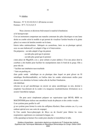 Syllabus d'anesthésie - réanimation destiné aux étudiants de 3
e
Graduat des Instituts
Supérieurs des Techniques Médicales en République Démocratique du Congo. Edition 2004-
2005
41
b) Adultes
Hommes : N° 9; 9,5;10;10,5;11 (Ø interne en mm)
Femmes : N°7; 7,5; 8; 8,5; 9
Nous citerons et décrirons brièvement le matériel d'intubation:
a) le laryngoscope:
C'est un instrument comportant une manche contenant des piles électriques et une lame
droite ou courbe selon le modèle et qui permet de visualiser l'arrière bouche et la glotte
grâce à sa source de lumière montée sur la lame.
b)trois tubes endotrachéaux fabriqués en caoutchouc, latex ou en plastique spécial,
avec ou sans ballon(cuff ) et adapté à l'âge et à l'intervention .
On préparera: - un tube adapté à l'age du patient
- un tube plus petit que le premier
- un tube plus grand que le premier
c)une pince de Magill(Il y en a pour enfants et pour adultes). C'est une pince dont la
courbure a été étudiée pour faciliter les manipulations dans le fond de la gorge. Elle a
pour rôle de:
* faciliter une intubation naso-trachéale
* faire un packing etc.
d)un guide sonde métallique ou en plastique dans lequel on peut glisser un fil
métallique flexible(malléable), on l'utilise dans les sondes relativement molles pour
donner à ces dernières la forme voulue afin de faciliter l'intubation.
e)le lubrifiant
silicone ou un gel anesthésique ou encore un spray anesthésique ou non, destiné à
empêcher l'accolement de la sonde à la muqueuse trachéale(facteur d'irritation) ou à
assurer l'anesthésie topique.
On peut aussi simplement préparer un vaporisateur type DEVIL BISS ou
MACINTOSH pour réaliser une anesthésie locale du pharynx et des cordes vocales .
f) un système pour gonfler le cuff
g) un système pour fermer la sortie du cuff(pince Kocher). Dans certains cas, il y a un
embout spécial avec une sorte de soupape)
h) Une canule bucco-pharyngée de Mayo ou de Guedel pour libérer les voies
respiratoires supérieures en soutenant la langue, etc.
i) Du sparadrap ou harnais fixe-sonde pour attacher et immobiliser le tube.
 