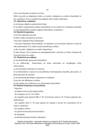 Syllabus d'anesthésie - réanimation destiné aux étudiants de 3
e
Graduat des Instituts
Supérieurs des Techniques Médicales en République Démocratique du Congo. Edition 2004-
2005
42
j) Un ouvre-bouche en métal ou en bois.
k)Des raccords ou adaptateurs droits ou courbes s'adaptant au système d'anesthésie et
des ventilation. Tout ce matériel sera préparé selon l'ordre d'utilisation.
3.3. Matériel de ventilation
a) un masque adapté au patient(selon l'âge)
b) un ballon respiratoire(ou ballon d'anesthésie) ou un système de ventilation manuelle
ou mécanique(ballon d'Ambu, appareil d'anesthésie, respirateur )
3.4 Matériel d'aspiration
a) Un bon aspirateur puissant
b) Deux sondes d'aspiration au moins:
*une pour l'aspiration bucco-pharyngée
* une pour l'aspiration intra-trachéale. son diamètre sera forcement inférieur à celui du
tube endotrachéal. Ces sondes seront de préférence stériles.
c) des raccords s'adaptant aux sondes d'aspirations.
d) deux bocaux, l'un contenant un antiseptique(Carrel, cétavlon) et l'autre contenant de
l'eau pour rincer les sondes.
3.5. Matériel de surveillance
a) une fiche(feuille, protocole) d'anesthésie
b) un stéthoscope biauriculaire ou mono auriculaire ou oesophagien selon
l'intervention.
c) un tensiomètre anéroïde ou à mercure
d) un thermomètre à mercure ou de préférence électrique(plus maniable, plus précis, et
présentant plus de sécurité)
e) un monitoring thermique, respiratoire et cardiaque.
f) des bics des différentes couleurs
g) une montre avec trotteuse ou un chronomètre d'anesthésie.
3.6 Matériel d'injection et de perfusion
* Injection
- un plateau couvert d'un champ stérile
- des seringues de 2,5; 10 et 20ml
- des aiguilles pour injection IM, n° 20; 21(à biseau court) et 18, 19 pour aspiration des
médicaments.
- des aiguilles fines n° 22, pour injecter les drogues à travers les caoutchoucs de la
trousse à perfusion
- des tampons stériles
- un garrot(ou brassards de tensiomètre )
- du sparadrap
- un désinfectant(alcool iodé ou dénaturé)
 