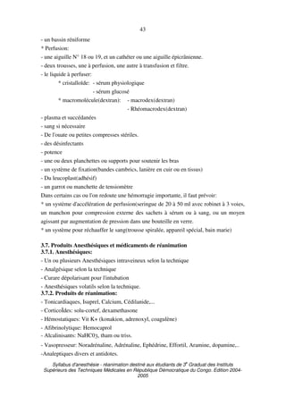 Syllabus d'anesthésie - réanimation destiné aux étudiants de 3
e
Graduat des Instituts
Supérieurs des Techniques Médicales en République Démocratique du Congo. Edition 2004-
2005
43
- un bassin réniforme
* Perfusion:
- une aiguille N° 18 ou 19, et un cathéter ou une aiguille épicrânienne.
- deux trousses, une à perfusion, une autre à transfusion et filtre.
- le liquide à perfuser:
* cristalloïde: - sérum physiologique
- sérum glucosé
* macromolécule(dextran): - macrodex(dextran)
- Rhéomacrodex(dextran)
- plasma et succédanées
- sang si nécessaire
- De l'ouate ou petites compresses stériles.
- des désinfectants
- potence
- une ou deux planchettes ou supports pour soutenir les bras
- un système de fixation(bandes cambrics, lanière en cuir ou en tissus)
- Du leucoplast(adhésif)
- un garrot ou manchette de tensiomètre
Dans certains cas ou l'on redoute une hémorragie importante, il faut prévoir:
* un système d'accélération de perfusion(seringue de 20 à 50 ml avec robinet à 3 voies,
un manchon pour compression externe des sachets à sérum ou à sang, ou un moyen
agissant par augmentation de pression dans une bouteille en verre.
* un système pour réchauffer le sang(trousse spiralée, appareil spécial, bain marie)
3.7. Produits Anesthésiques et médicaments de réanimation
3.7.1. Anesthésiques:
- Un ou plusieurs Anesthésiques intraveineux selon la technique
- Analgésique selon la technique
- Curare dépolarisant pour l'intubation
- Anesthésiques volatils selon la technique.
3.7.2. Produits de réanimation:
- Tonicardiaques, Isuprel, Calcium, Cédilanide,...
- CorticoÏdes: solu-cortef, dexamethasone
- Hémostatiques: Vit K+ (konakion, adrenoxyl, coagulène)
- Afibrinolytique: Hemocaprol
- Alcalinisants: NaHC03, tham ou triss.
- Vasopresseur: Noradrénaline, Adrénaline, Ephédrine, Effortil, Aramine, dopamine,..
-Analeptiques divers et antidotes.
 