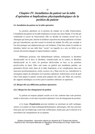 Syllabus d'anesthésie - réanimation destiné aux étudiants de 3
e
Graduat des Instituts
Supérieurs des Techniques Médicales en République Démocratique du Congo. Edition 2004-
2005
45
Chapitre IV: Installation du patient sur la table
d'opération et Implications physiopathologiques de la
position du patient
4.1. Installation du patient sur la table opératoire
La position opératoire est la position du malade sur la table d'intervention.
L'installation du patient sur la table d'opération n'est pas une chose banale. C'est elle qui
conditionne le succès de l'intervention. Elle est décidée de commun accord avec le
chirurgien qui d'une part, cherche la meilleure exposition du champ opératoire et d'autre
part par l'anesthésiste, qui doit assurer la sécurité du malade. En effet, par exemple si
l'on doit pratiquer une néphrectomie par voie lombaire, il faut bien mettre le malade en
décubitus latéral sur une table bien "cassée" sur laquelle on a mis un billot ou un
coussin afin de bien dégager la région lombaire à opérer.
Différentes positions sont habituellement utilisées, notamment: le décubitus
dorsal(couché sur le dos), le décubitus ventral(couché sur le ventre), le décubitus
latéral(couché sur le coté), les positions déclives(tête en bas), et les positions
proclives(tête en haut). Elles sont toutes en général une installation parfaite, car
permettent d'éviter toute chute de la table d'opération, et les complications dues aux
mauvaises positions(paralysie, cécité, escarres, etc.). Dans tous les cas, l'anesthésiste se
renseignera auprès du chirurgien sur la position opératoire, d'abord pour savoir de quel
côté il doit piquer le patient, ensuite pour préparer des cales, des billot, des coussins,
des supports métalliques ou en bois pour le membres inférieurs ou supérieurs.
4.2. Risques liés aux différentes positions opératoires
4.2.1. Risque lors des changements de position
Le patient est toujours préparé couché sur le dos, endormi dans cette position,
intubé si nécessaire, et mis dans la position opératoire. Lors du changement de position:
a) le risque d'hypotension pouvant entraîner au maximum un arrêt cardiaque,
surtout si le patient est hypovolémique(déshydratation, hémorragie), doit être prévenu;
d'une part, par un remplissage avant toute mobilisation, d'autre part, par la douceur et la
surveillance des manipulations de ces patients.
 