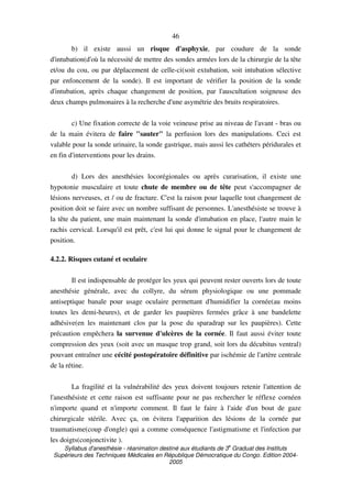 Syllabus d'anesthésie - réanimation destiné aux étudiants de 3
e
Graduat des Instituts
Supérieurs des Techniques Médicales en République Démocratique du Congo. Edition 2004-
2005
46
b) il existe aussi un risque d'asphyxie, par coudure de la sonde
d'intubation(d'où la nécessité de mettre des sondes armées lors de la chirurgie de la tête
et/ou du cou, ou par déplacement de celle-ci(soit extubation, soit intubation sélective
par enfoncement de la sonde). Il est important de vérifier la position de la sonde
d'intubation, après chaque changement de position, par l'auscultation soigneuse des
deux champs pulmonaires à la recherche d'une asymétrie des bruits respiratoires.
c) Une fixation correcte de la voie veineuse prise au niveau de l'avant - bras ou
de la main évitera de faire "sauter" la perfusion lors des manipulations. Ceci est
valable pour la sonde urinaire, la sonde gastrique, mais aussi les cathéters péridurales et
en fin d'interventions pour les drains.
d) Lors des anesthésies locorégionales ou après curarisation, il existe une
hypotonie musculaire et toute chute de membre ou de tête peut s'accompagner de
lésions nerveuses, et / ou de fracture. C'est la raison pour laquelle tout changement de
position doit se faire avec un nombre suffisant de personnes. L'anesthésiste se trouve à
la tête du patient, une main maintenant la sonde d'intubation en place, l'autre main le
rachis cervical. Lorsqu'il est prêt, c'est lui qui donne le signal pour le changement de
position.
4.2.2. Risques cutané et oculaire
Il est indispensable de protéger les yeux qui peuvent rester ouverts lors de toute
anesthésie générale, avec du collyre, du sérum physiologique ou une pommade
antiseptique banale pour usage oculaire permettant d'humidifier la cornée(au moins
toutes les demi-heures), et de garder les paupières fermées grâce à une bandelette
adhésive(en les maintenant clos par la pose du sparadrap sur les paupières). Cette
précaution empêchera la survenue d'ulcères de la cornée. Il faut aussi éviter toute
compression des yeux (soit avec un masque trop grand, soit lors du décubitus ventral)
pouvant entraîner une cécité postopératoire définitive par ischémie de l'artère centrale
de la rétine.
La fragilité et la vulnérabilité des yeux doivent toujours retenir l'attention de
l'anesthésiste et cette raison est suffisante pour ne pas rechercher le réflexe cornéen
n'importe quand et n'importe comment. Il faut le faire à l'aide d'un bout de gaze
chirurgicale stérile. Avec ça, on évitera l'apparition des lésions de la cornée par
traumatisme(coup d'ongle) qui a comme conséquence l'astigmatisme et l'infection par
les doigts(conjonctivite ).
 
