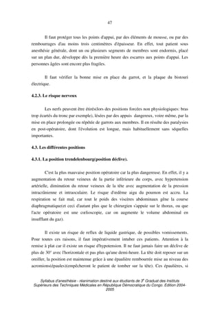 Syllabus d'anesthésie - réanimation destiné aux étudiants de 3
e
Graduat des Instituts
Supérieurs des Techniques Médicales en République Démocratique du Congo. Edition 2004-
2005
47
Il faut protéger tous les points d'appui, par des éléments de mousse, ou par des
rembourrages d'au moins trois centimètres d'épaisseur. En effet, tout patient sous
anesthésie générale, dont un ou plusieurs segments de membres sont endormis, placé
sur un plan dur, développe dès la première heure des escarres aux points d'appui. Les
personnes âgées sont encore plus fragiles.
Il faut vérifier la bonne mise en place du garrot, et la plaque du bistouri
électrique.
4.2.3. Le risque nerveux
Les nerfs peuvent être étirés(lors des positions forcées non physiologiques: bras
trop écartés du tronc par exemple), lésées par des appuis dangereux, voire même, par la
mise en place prolongée ou répétée de garrots aux membres. Il en résulte des paralysies
en post-opératoire, dont l'évolution est longue, mais habituellement sans séquelles
importantes.
4.3. Les différentes positions
4.3.1. La position trendelenbourg(position déclive).
C'est la plus mauvaise position opératoire car la plus dangereuse. En effet, il y a
augmentation du retour veineux de la partie inférieure du corps, avec hypertension
artérielle, diminution du retour veineux de la tête avec augmentation de la pression
intracrânienne et intraoculaire. Le risque d'œdème aigu du poumon est accru. La
respiration se fait mal, car tout le poids des viscères abdominaux gêne la course
diaphragmatique(et ceci d'autant plus que le chirurgien s'appuie sur le thorax, ou que
l'acte opératoire est une cœlioscopie, car on augmente le volume abdominal en
insufflant du gaz).
Il existe un risque de reflux de liquide gastrique, de possibles vomissements.
Pour toutes ces raisons, il faut impérativement intuber ces patients. Attention à la
remise à plat car il existe un risque d'hypotension. Il ne faut jamais faire un déclive de
plus de 30° avec l'horizontale et pas plus qu'une demi-heure. La tête doit reposer sur un
oreiller, la position est maintenue grâce à une épaulière rembourrée mise au niveau des
acromions(épaules)(empêcheront le patient de tomber sur la tête). Ces épaulières, si
 