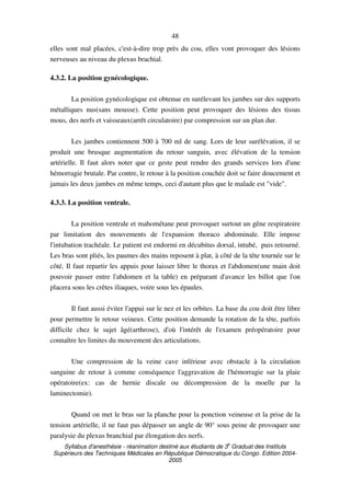 Syllabus d'anesthésie - réanimation destiné aux étudiants de 3
e
Graduat des Instituts
Supérieurs des Techniques Médicales en République Démocratique du Congo. Edition 2004-
2005
48
elles sont mal placées, c'est-à-dire trop près du cou, elles vont provoquer des lésions
nerveuses au niveau du plexus brachial.
4.3.2. La position gynécologique.
La position gynécologique est obtenue en surélevant les jambes sur des supports
métalliques nus(sans mousse). Cette position peut provoquer des lésions des tissus
mous, des nerfs et vaisseaux(arrêt circulatoire) par compression sur un plan dur.
Les jambes contiennent 500 à 700 ml de sang. Lors de leur surélévation, il se
produit une brusque augmentation du retour sanguin, avec élévation de la tension
artérielle. Il faut alors noter que ce geste peut rendre des grands services lors d'une
hémorragie brutale. Par contre, le retour à la position couchée doit se faire doucement et
jamais les deux jambes en même temps, ceci d'autant plus que le malade est "vide".
4.3.3. La position ventrale.
La position ventrale et mahométane peut provoquer surtout un gêne respiratoire
par limitation des mouvements de l'expansion thoraco abdominale. Elle impose
l'intubation trachéale. Le patient est endormi en décubitus dorsal, intubé, puis retourné.
Les bras sont pliés, les paumes des mains reposent à plat, à côté de la tête tournée sur le
côté. Il faut repartir les appuis pour laisser libre le thorax et l'abdomen(une main doit
pouvoir passer entre l'abdomen et la table) en préparant d'avance les billot que l'on
placera sous les crêtes iliaques, voire sous les épaules.
Il faut aussi éviter l'appui sur le nez et les orbites. La base du cou doit être libre
pour permettre le retour veineux. Cette position demande la rotation de la tête, parfois
difficile chez le sujet âgé(arthrose), d'où l'intérêt de l'examen préopératoire pour
connaître les limites du mouvement des articulations.
Une compression de la veine cave inférieur avec obstacle à la circulation
sanguine de retour à comme conséquence l'aggravation de l'hémorragie sur la plaie
opératoire(ex: cas de hernie discale ou décompression de la moelle par la
laminectomie).
Quand on met le bras sur la planche pour la ponction veineuse et la prise de la
tension artérielle, il ne faut pas dépasser un angle de 90° sous peine de provoquer une
paralysie du plexus branchial par élongation des nerfs.
 