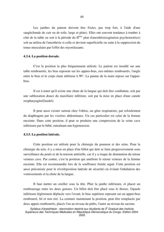 Syllabus d'anesthésie - réanimation destiné aux étudiants de 3
e
Graduat des Instituts
Supérieurs des Techniques Médicales en République Démocratique du Congo. Edition 2004-
2005
49
Les jambes du patient doivent être fixées, pas trop fort, à l'aide d'une
sangle(bande de cuir ou de toile, large et plate). Elles ont souvent tendance à tomber à
côté de la table ou soit à la période du IIème
plan d'anesthésie(agitation psychomotrice)
soit au milieu de l'anesthésie si celle-ci devient superficielle ou suite à la suppression du
tonus musculaire par l'effet des myorelaxants.
4.3.4. La position dorsale.
C'est la position la plus fréquemment utilisée. Le patient est installé sur une
table rembourrée, les bras reposent sur les appuis-bras, eux-mêmes rembourrés, l'angle
entre le bras et le corps étant inférieur à 90°. La paume de la main repose sur l'appui-
bras.
Il est à noter qu'il existe une chute de la langue qui doit être combattue, soit par
une subluxation douce du maxillaire inférieur, soit par la mise en place d'une canule
oropharyngée(Guedel).
Il peut aussi exister surtout chez l'obèse, un gêne respiratoire, par refoulement
du diaphragme par les viscères abdominaux. Un cas particulier est celui de la femme
enceinte: Dans cette position, il peut se produire une compression de la veine cave
inférieure par le bébé, entraînant une hypotension.
4.3.5. La position latérale.
Cette position est utilisée pour la chirurgie du poumon et des reins. Pour la
chirurgie du rein, il y a mise en place d'un billot qui doit se faire progressivement sous
surveillance du pouls et de la tension artérielle, car il y a risque de diminution du retour
veineux cave. Par contre, c'est la position qui améliore le retour veineux de la femme
enceinte. Elle est recommandée lors de la souffrance fœtale aiguë. Cette position est
aussi préconisée pour le réveil(position latérale de sécurité) en évitant l'inhalation des
vomissements et la chute de la langue.
Il faut mettre un oreiller sous la tête. Plier la jambe inférieure, et placer un
rembourrage entre les deux genoux. Un billot doit être placé sous le thorax, l'épaule
inférieure légèrement déplacée vers l'avant, le bras supérieur reposant sur un appui-bras
rembourré, lié et non tiré. La ceinture maintenant la position, peut être remplacée par
deux appuis rembourrés, placés l'un au niveau du pubis, l'autre au niveau du sacrum.
 