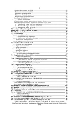 Syllabus d'anesthésie - réanimation destiné aux étudiants de 3
e
Graduat des Instituts
Supérieurs des Techniques Médicales en République Démocratique du Congo. Edition 2004-
2005
5
Utilisation des curares en anesthésie ................................................................................................. 65
La transmission neuromusculaire .................................................................................................. 65
L'hydrolyse de l'acétylcholine ....................................................................................................... 66
Mécanisme d'action des curares. ................................................................................................... 66
Pharmacologie de quelques curares............................................................................................... 67
Surveillance de l'induction ................................................................................................................ 67
6.2.3. Le maintien de l'anesthésie.......................................................................................................... 68
a)Anesthésie pour une intervention mineure de courte durée............................................................ 68
b)Anesthésie pour intervention moyenne ou mineure de longue durée............................................. 68
1. Anesthésie de longue durée sans curarisation........................................................................ 68
2. Anesthésie de longue durée avec curarisation ....................................................................... 68
6.2.4. Le monitorage du patient anesthésié............................................................................................ 69
6.3. Les signes de l'anesthésie générale.................................................................................................. 70
CHAPITRE 7. LE RÉVEIL ANESTHÉSIQUE.............................................................................73
7.1. Définition du réveil........................................................................................................................... 73
7.2. Le réveil normal................................................................................................................................ 74
7.2.1. Le retour à la conscience ............................................................................................................. 74
7.2.2. Le retour des fonctions ventilatoires............................................................................................ 74
7.2.3. Le rétablissement de l'équilibre thermique.................................................................................. 74
7.2.4. Modifications hémodynamiques.................................................................................................. 74
7.2.5. La douleur.................................................................................................................................... 75
7.3. Surveillance dans la salle de réveil.................................................................................................. 75
7.3.1. Au niveau du système nerveux.................................................................................................... 75
7.3.2. Signes cardio-vasculaires ............................................................................................................ 75
7.3.3. Signes respiratoires...................................................................................................................... 76
7.3.4. Sur le plan urinaire ...................................................................................................................... 76
7.3.5. Surveillance digestive:................................................................................................................. 76
7.3.6. Surveillance de la température: ................................................................................................... 76
7.3.7. Une surveillance des constantes biologiques:.............................................................................. 76
7.4. Complications du réveil anesthésique............................................................................................. 77
7.4.1. Complications Respiratoire ......................................................................................................... 78
7.4.2. Complications cardio-vasculaires ................................................................................................ 79
7.4.2.1. La chute de tension artérielle avec plusieurs mécanismes:....................................................... 79
7.4.2.2. Les hypertensions artérielles ................................................................................................... 80
7.4.2.3. Les désordres hydro électrolytiques majeurs............................................................................ 80
7.4.3. Complications neurologiques........................................................................................................ 81
7.4.3.1. Retard ou absence de réveil:..................................................................................................... 81
7.4.3.2. Une agitation post-opératoire: .................................................................................................. 81
7.4.3.3. Compression d'un nerf périphérique:........................................................................................ 81
7.5. Conclusion:..................................................................................................................................... 81
CHAPITRE VIII: ANESTHESIE GENERALE .............................................................................82
8.1. ANESTHESIE GENERALE INTRAVEINEUSE ......................................................................... 82
8.1.1. Les Barbituriques......................................................................................................................... 82
8.1.2. LA KETAMINE OU LE KETALAR.......................................................................................... 92
8.2. ANESTHESTESIE GENERALE INHALATOIRE...................................................................... 98
8.2.1. Classification............................................................................................................................... 98
8.2.2. Les Anesthésiques volatils........................................................................................................... 98
8.2.2.1. L'ETHER ETHYLIQUE(CH3-CH2-O-CH2-CH3 ............................................................... 98
8.2.2.2. LE FLUOTHANE ou HALOTHANE................................................................................ 103
CHAPITRE IX. ANESTHESIE LOCALE ET LOCOREGIONALE ............................................109
9.1. Définition......................................................................................................................................... 109
9.2. Mécanisme d'Action des anesthésiques locaux ............................................................................ 109
9.3. Classification................................................................................................................................... 110
9.4. LA TOXICITE DES ANESTHESIQUES LOCAUX.................................................................. 110
9.4.1. LA TOXICITE LOCALE.......................................................................................................... 110
9.4.2 TOXICITE GENERALE............................................................................................................ 111
9.5. PRESENTATION DES DROGUES(ANESTHESIQUES LOCAUX ........................................ 112
9.6. PHARMACOLOGIE DES ANESTHESIQUES LOCAUX........................................................ 112
9.7. LES DROGUES AJOUTES AUX ANESTHESIQUES LOCAUX ............................................ 115
 
