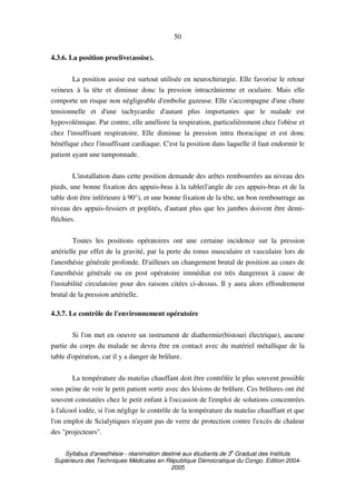 Syllabus d'anesthésie - réanimation destiné aux étudiants de 3
e
Graduat des Instituts
Supérieurs des Techniques Médicales en République Démocratique du Congo. Edition 2004-
2005
50
4.3.6. La position proclive(assise).
La position assise est surtout utilisée en neurochirurgie. Elle favorise le retour
veineux à la tête et diminue donc la pression intracrânienne et oculaire. Mais elle
comporte un risque non négligeable d'embolie gazeuse. Elle s'accompagne d'une chute
tensionnelle et d'une tachycardie d'autant plus importantes que le malade est
hypovolémique. Par contre, elle améliore la respiration, particulièrement chez l'obèse et
chez l'insuffisant respiratoire. Elle diminue la pression intra thoracique et est donc
bénéfique chez l'insuffisant cardiaque. C'est la position dans laquelle il faut endormir le
patient ayant une tamponnade.
L'installation dans cette position demande des arêtes rembourrées au niveau des
pieds, une bonne fixation des appuis-bras à la table(l'angle de ces appuis-bras et de la
table doit être inférieure à 90°), et une bonne fixation de la tête, un bon rembourrage au
niveau des appuis-fessiers et poplités, d'autant plus que les jambes doivent être demi-
fléchies.
Toutes les positions opératoires ont une certaine incidence sur la pression
artérielle par effet de la gravité, par la perte du tonus musculaire et vasculaire lors de
l'anesthésie générale profonde. D'ailleurs un changement brutal de position au cours de
l'anesthésie générale ou en post opératoire immédiat est très dangereux à cause de
l'instabilité circulatoire pour des raisons citées ci-dessus. Il y aura alors effondrement
brutal de la pression artérielle.
4.3.7. Le contrôle de l'environnement opératoire
Si l'on met en oeuvre un instrument de diathermie(bistouri électrique), aucune
partie du corps du malade ne devra être en contact avec du matériel métallique de la
table d'opération, car il y a danger de brûlure.
La température du matelas chauffant doit être contrôlée le plus souvent possible
sous peine de voir le petit patient sortir avec des lésions de brûlure. Ces brûlures ont été
souvent constatées chez le petit enfant à l'occasion de l'emploi de solutions concentrées
à l'alcool iodée, si l'on néglige le contrôle de la température du matelas chauffant et que
l'on emploi de Scialytiques n'ayant pas de verre de protection contre l'excès de chaleur
des "projecteurs".
 