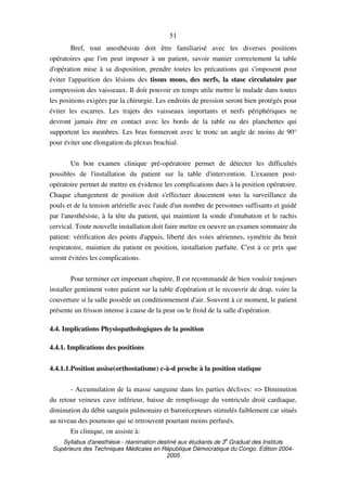 Syllabus d'anesthésie - réanimation destiné aux étudiants de 3
e
Graduat des Instituts
Supérieurs des Techniques Médicales en République Démocratique du Congo. Edition 2004-
2005
51
Bref, tout anesthésiste doit être familiarisé avec les diverses positions
opératoires que l'on peut imposer à un patient, savoir manier correctement la table
d'opération mise à sa disposition, prendre toutes les précautions qui s'imposent pour
éviter l'apparition des lésions des tissus mous, des nerfs, la stase circulatoire par
compression des vaisseaux. Il doit pouvoir en temps utile mettre le malade dans toutes
les positions exigées par la chirurgie. Les endroits de pression seront bien protégés pour
éviter les escarres. Les trajets des vaisseaux importants et nerfs périphériques ne
devront jamais être en contact avec les bords de la table ou des planchettes qui
supportent les membres. Les bras formeront avec le tronc un angle de moins de 90°
pour éviter une élongation du plexus brachial.
Un bon examen clinique pré-opératoire permet de détecter les difficultés
possibles de l'installation du patient sur la table d'intervention. L'examen post-
opératoire permet de mettre en évidence les complications dues à la position opératoire.
Chaque changement de position doit s'effectuer doucement sous la surveillance du
pouls et de la tension artérielle avec l'aide d'un nombre de personnes suffisants et guidé
par l'anesthésiste, à la tête du patient, qui maintient la sonde d'intubation et le rachis
cervical. Toute nouvelle installation doit faire mettre en oeuvre un examen sommaire du
patient: vérification des points d'appuis, liberté des voies aériennes, symétrie du bruit
respiratoire, maintien du patient en position, installation parfaite. C'est à ce prix que
seront évitées les complications.
Pour terminer cet important chapitre, Il est recommandé de bien vouloir toujours
installer gentiment votre patient sur la table d'opération et le recouvrir de drap, voire la
couverture si la salle possède un conditionnement d'air. Souvent à ce moment, le patient
présente un frisson intense à cause de la peur ou le froid de la salle d'opération.
4.4. Implications Physiopathologiques de la position
4.4.1. Implications des positions
4.4.1.1.Position assise(orthostatisme) c-à-d proche à la position statique
- Accumulation de la masse sanguine dans les parties déclives: => Diminution
du retour veineux cave inférieur, baisse de remplissage du ventricule droit cardiaque,
diminution du débit sanguin pulmonaire et barorécepteurs stimulés faiblement car situés
au niveau des poumons qui se retrouvent pourtant moins perfusés.
En clinique, on assiste à:
 