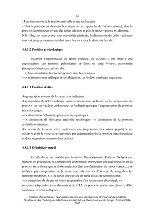 Syllabus d'anesthésie - réanimation destiné aux étudiants de 3
e
Graduat des Instituts
Supérieurs des Techniques Médicales en République Démocratique du Congo. Edition 2004-
2005
52
- Une diminution de la tension artérielle et une tachycardie
- Plus la position est droite(orthostatique ou se rapproche de l'orthostatisme), plus la
pression augmente au niveau des zones déclives et plus le retour veineux est diminué.
N.B: Chez un sujet jeune sous anesthésie générale, la diminution du débit cardiaque
survient progressivement pendant que chez les vieux la chute est brutale.
4.4.1.2. Position gynécologique
Favorise l'augmentation du retour veineux. Par ailleurs, il est observé une
augmentation des tensions pulmonaires et donc du sang veineux pulmonaire
parasympathiques, ce qui entraîne:
---> Une stimulation des barorécepteurs dans les poumons
---> ralentissement cardiaque et vasodilatation, car le débit cardiaque augmente.
4.4.1.3. Position déclive
Augmentation veineux de la veine cave inférieure
Augmentation du débit cardiaque, mais le mécanisme est limité par la compression de
pression sur les viscères abdominaux et le diaphragme par l'augmentation de pression
intra thoracique.
---> stimulation de barorécepteurs parasympathiques
---> diminution de résistance artérielle systémique ---> diminution de la pression
artérielle systémique.
Au niveau de la veine cave supérieure, une turgescence des veines jugulaires est
observée et de la veine cave supérieure par augmentation de la pression intra thoracique
et donc stagnation veineuse dans celle-ci.
4.4.1.4. Décubitus ventral
Ce décubitus ne modifie pas lui-même l'hemodynamie. Certains facteurs par
manque de précaution, la compression abdominale provoquant une augmentation de la
pression intra thoracique et abdominale, entraîne une diminution du retour veineux cave
inférieur par compression de la veine cave inférieur => d'où stase de sang dans les
membres inférieurs. Si l'on ajoute une cassure de table en cas de laminectomie:
---> congestion de plexus rachidien responsable d'un saignement abdominal, =>
on a une tachycardie et une diminution de la TA => peut vite amener une chute de débit
cardiaque => D'où collapsus
 