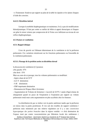 Syllabus d'anesthésie - réanimation destiné aux étudiants de 3
e
Graduat des Instituts
Supérieurs des Techniques Médicales en République Démocratique du Congo. Edition 2004-
2005
53
--> Traitement: Soulever par rapport au plan de la table les épaules et les épines iliaques
à l'aide des coussins.
4.4.1.5. Décubitus latéral
Lorsque la mobilité diaphragmatique est maintenue, il n'y a pas de modifications
hémodynamique. Il faut par contre se méfier de billot et appuis thoraciques et iliaques
car gêne le retour veineux par compression de la Veine cave inférieure au niveau de son
orifice diaphragmatique.
4.5. Posture et ventilation
4.5.1. Rappel clinique
L'axe de gravité est l'élément déterminant de la ventilation et de la perfusion
pulmonaire. Ces variations retentissent sur les fonctions pulmonaires ou l'ensemble de
la ventilation pulmonaire.
4.5.1.1. Passage de la position assise en décubitus dorsal
la discussion de ventilation [] 2 poumon
côte gauche: 47%
côte droit : 53%
Mais au cours de ce passage, tous les volumes pulmonaires se modifient:
- légère chute de la C.P.T
- la C.V diminution
- V.R diminution
- CRF importante diminution
- Diminution de l'Espace Mort Alvéolaire
- Augmentation de Volume de fermeture ( s'accroît de 0,57% / année d'âge(volume de
changement quand on passe de l'inspiration à l'expiration par rapport au volume
pulmonaire total) mais cette augmentation est plus accélérée chez les fumeurs.
La distribution de gaz se réalise vers la partie antérieure tandis que la perfusion
est mieux dans la partie postérieure. Il s'en suit des troubles de rapport ventilation /
perfusion mais minimisés par une relative régulation car il y a une constriction
hypocapnique des petites branches dans la région ventilée --> d'où diminution de
l'espace mort par contre vasoconstriction par libération locale des médiateurs (
 