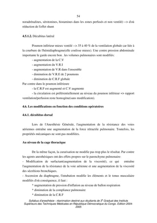 Syllabus d'anesthésie - réanimation destiné aux étudiants de 3
e
Graduat des Instituts
Supérieurs des Techniques Médicales en République Démocratique du Congo. Edition 2004-
2005
54
noradrénalines, sérotonines, histamines dans les zones perfusés et non ventilé) --> d'où
réduction de l'effet shunt
4.5.1.2. Décubitus latéral
Poumon inférieur mieux ventilé --> 35 à 40 % de la ventilation globale car liée à
la courbure de l'hémidiaphragme(elle coulisse mieux). Une contre pression abdominale
importante le garde encore bon . les volumes pulmonaires sont modifiés:
- augmentation de la C.V
- augmentation du V.R.I
- augmentation de V.R dans l'ensemble
- diminution de V.R.E de 2 poumons
- diminution de C.R.F globale
Par contre dans le poumon inférieure
- la C.R.F est augmenté et C.V augmente
- la circulation est préférentiellement au niveau du poumon inférieur => rapport
ventilation/perfusion reste homogène(sans modification).
4.6. Les modifications en fonction des conditions opératoires
4.6.1. décubitus dorsal
Lors de l'Anesthésie Générale, l'augmentation de la résistance des voies
aériennes entraîne une augmentation de la force rétractile pulmonaire. Toutefois, les
propriétés mécaniques ne sont pas modifiées.
Au niveau de la cage thoracique
De la même façon, la curarisation ne modifie pas trop plus le résultat. Par contre
les agents anesthésiques ont des effets propres sur le parenchyme pulmonaire:
- Modification de surfactant(augmentation de la viscosité), ce qui entraîne
l'augmentation de la résistance de la voie aérienne et une augmentation de la viscosité
des sécrétions bronchiques.
- Ascension du diaphragme, l'intubation modifie les éléments et le tonus musculaire
modifiés d'où conséquence, il faut :
* augmentation de pression d'inflation au niveau de ballon respiration
* diminution de la compliance pulmonaire
* diminution de la C.R.F
 