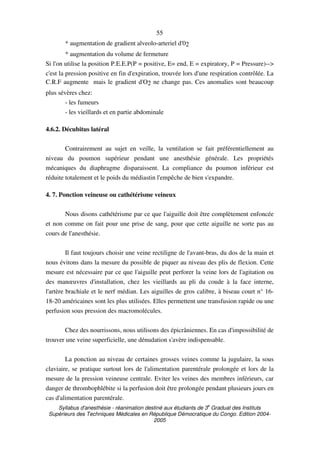 Syllabus d'anesthésie - réanimation destiné aux étudiants de 3
e
Graduat des Instituts
Supérieurs des Techniques Médicales en République Démocratique du Congo. Edition 2004-
2005
55
* augmentation de gradient alveolo-arteriel d'02
* augmentation du volume de fermeture
Si l'on utilise la position P.E.E.P(P = positive, E= end, E = expiratory, P = Pressure)-->
c'est la pression positive en fin d'expiration, trouvée lors d'une respiration contrôlée. La
C.R.F augmente mais le gradient d'O2 ne change pas. Ces anomalies sont beaucoup
plus sévères chez:
- les fumeurs
- les vieillards et en partie abdominale
4.6.2. Décubitus latéral
Contrairement au sujet en veille, la ventilation se fait préférentiellement au
niveau du poumon supérieur pendant une anesthésie générale. Les propriétés
mécaniques du diaphragme disparaissent. La compliance du poumon inférieur est
réduite totalement et le poids du médiastin l'empêche de bien s'expandre.
4. 7. Ponction veineuse ou cathétérisme veineux
Nous disons cathétérisme par ce que l'aiguille doit être complètement enfoncée
et non comme on fait pour une prise de sang, pour que cette aiguille ne sorte pas au
cours de l'anesthésie.
Il faut toujours choisir une veine rectiligne de l'avant-bras, du dos de la main et
nous évitons dans la mesure du possible de piquer au niveau des plis de flexion. Cette
mesure est nécessaire par ce que l'aiguille peut perforer la veine lors de l'agitation ou
des manœuvres d'installation, chez les vieillards au pli du coude à la face interne,
l'artère brachiale et le nerf médian. Les aiguilles de gros calibre, à biseau court n° 16-
18-20 américaines sont les plus utilisées. Elles permettent une transfusion rapide ou une
perfusion sous pression des macromolécules.
Chez des nourrissons, nous utilisons des épicrâniennes. En cas d'impossibilité de
trouver une veine superficielle, une dénudation s'avère indispensable.
La ponction au niveau de certaines grosses veines comme la jugulaire, la sous
claviaire, se pratique surtout lors de l'alimentation parentérale prolongée et lors de la
mesure de la pression veineuse centrale. Eviter les veines des membres inférieurs, car
danger de thrombophlébite si la perfusion doit être prolongée pendant plusieurs jours en
cas d'alimentation parentérale.
 