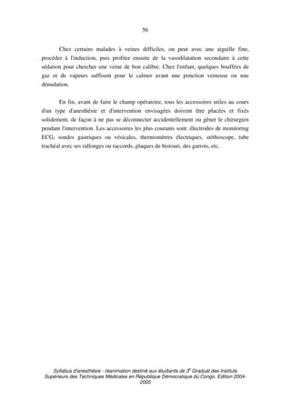 Syllabus d'anesthésie - réanimation destiné aux étudiants de 3
e
Graduat des Instituts
Supérieurs des Techniques Médicales en République Démocratique du Congo. Edition 2004-
2005
56
Chez certains malades à veines difficiles, on peut avec une aiguille fine,
procéder à l'induction, puis profiter ensuite de la vasodilatation secondaire à cette
sédation pour chercher une veine de bon calibre. Chez l'enfant, quelques bouffées de
gaz et de vapeurs suffisent pour le calmer avant une ponction veineuse ou une
dénudation.
En fin, avant de faire le champ opératoire, tous les accessoires utiles au cours
d'un type d'anesthésie et d'intervention envisagées doivent être placées et fixés
solidement, de façon à ne pas se déconnecter accidentellement ou gêner le chirurgien
pendant l'intervention. Les accessoires les plus courants sont: électrodes de monitoring
ECG, sondes gastriques ou vésicales, thermomètres électriques, stéthoscope, tube
trachéal avec ses rallonges ou raccords, plaques de bistouri, des garrots, etc.
 