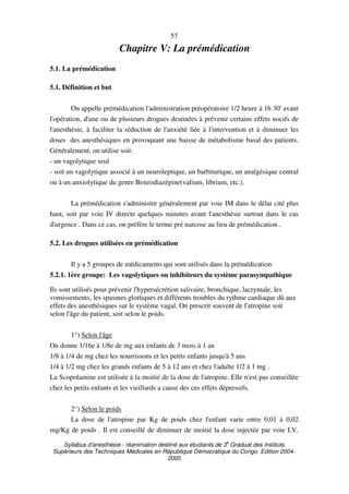 Syllabus d'anesthésie - réanimation destiné aux étudiants de 3
e
Graduat des Instituts
Supérieurs des Techniques Médicales en République Démocratique du Congo. Edition 2004-
2005
57
Chapitre V: La prémédication
5.1. La prémédication
5.1. Définition et but
On appelle prémédication l'administration préopératoire 1/2 heure à 1h 30' avant
l'opération, d'une ou de plusieurs drogues destinées à prévenir certains effets nocifs de
l'anesthésie, à faciliter la réduction de l'anxiété liée à l'intervention et à diminuer les
doses des anesthésiques en provoquant une baisse de métabolisme basal des patients.
Généralement, on utilise soit:
- un vagolytique seul
- soit un vagolytique associé à un neuroleptique, un barbiturique, un analgésique central
ou à un anxiolytique du genre Benzodiazépine(valium, librium, etc.).
La prémédication s'administre généralement par voie IM dans le délai cité plus
haut, soit par voie IV directe quelques minutes avant l'anesthésie surtout dans le cas
d'urgence . Dans ce cas, on préfère le terme pré narcose au lieu de prémédication .
5.2. Les drogues utilisées en prémédication
Il y a 5 groupes de médicaments qui sont utilisés dans la prémédication:
5.2.1. 1ère groupe: Les vagolytiques ou inhibiteurs du système parasympathique
Ils sont utilisés pour prévenir l'hypersécrétion salivaire, bronchique, lacrymale, les
vomissements, les spasmes glottiques et différents troubles du rythme cardiaque dû aux
effets des anesthésiques sur le système vagal. On prescrit souvent de l'atropine soit
selon l'âge du patient, soit selon le poids.
1°) Selon l'âge
On donne 1/16e à 1/8e de mg aux enfants de 3 mois à 1 an
1/8 à 1/4 de mg chez les nourrissons et les petits enfants jusqu'à 5 ans
1/4 à 1/2 mg chez les grands enfants de 5 à 12 ans et chez l'adulte 1/2 à 1 mg .
La Scopolamine est utilisée à la moitié de la dose de l'atropine. Elle n'est pas conseillée
chez les petits enfants et les vieillards a cause des ces effets dépressifs.
2°) Selon le poids
La dose de l'atropine par Kg de poids chez l'enfant varie entre 0,01 à 0,02
mg/Kg de poids . Il est conseillé de diminuer de moitié la dose injectée par voie I.V.
 