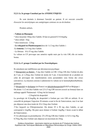 Syllabus d'anesthésie - réanimation destiné aux étudiants de 3
e
Graduat des Instituts
Supérieurs des Techniques Médicales en République Démocratique du Congo. Edition 2004-
2005
59
5.2.3. Le 3e groupe Constitué par les ANXIOLYTIQUES
Ils sont destinés à diminuer l'anxiété au patient. Il est souvent conseillé
d'associer les anxiolytiques aux analgésiques centraux en cas de douleur.
Produits utilisés.
- Valium ou Diazepam
* dose moyenne 10mg chez l'adulte. Il faut en general 0.3-0.4mg/kg
* dose enfant : 5mg
* dose nourrisson : 2,5mg
- Le rohypnol ou Flunitrazepam(dose de 1 à 2 mg chez l'adulte )
-Le temesta: 2 à 4 mg chez l'adulte
- Le librium: 10 à 15 mg chez l'adulte
Le valium en I.V provoque une amnésie rapide mais par la voie I.M, elle est moins
bonne.
5.2.4. Le 4° groupe Constitué par les Neuroleptiques
Ils entraînent une indifférence par déconnexion psychique
1°)Haloperidol ou Haldol: 5 mg chez l'adulte en I.M. 2,5mg I.M chez l'enfant de plus
de 5 ans, et 1,25mg chez l'enfant de moins de 5 ans. L'inconvénient de ce produit est
celui de provoquer des manifestations extra pyramidales sous forme des crises
convulsives. La réaction consiste à administrer le valium ou le luminal(phenobarbitone,
gardenal).
2°)Droperidol ou droleptan (en France) ou dehydrobenzperidol(D.H.P en Belgique )
On donne 1 à 2 ml chez l'adulte soit 2,5 à 5 mg I.M souvent associé au fentanyl dans un
mélange appelé Thalamonal - 0,5mg /ml de fentanyl
- 2,5mg/ml de droperidol
La posologie de 0,3mg/Kg de droperidol à l'enfant par voie I.M est utilisée. Il est
conseillé de pratiquer l'injection 30 minutes avant la fin de l'intervention, mai il ne faut
pas dépasser une dose totale de 10 à 12mg chez l'enfant.
3°)Le largactil ou Chlorpromazine: On donne 25 à 50 mg chez l'adulte, ce qui
correspond à 1mg/Kg. On peut aussi donner à l'enfant 1mg/Kg 1 heure avant le début
de l'intervention .
4°) Le phenergan ou promethazine: 25 à 50 mg I.M chez l'adulte => 0,5 à 1mg /Kg
0,75mg /Kg chez l'enfant sans dépasser un maximum de 25mg.
 