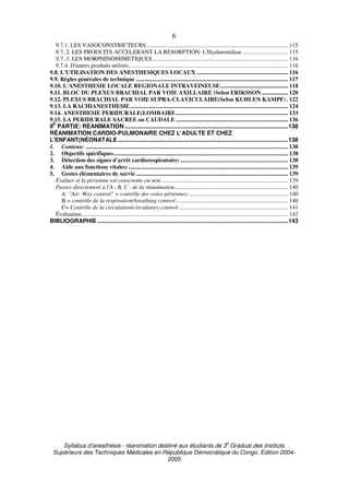 Syllabus d'anesthésie - réanimation destiné aux étudiants de 3
e
Graduat des Instituts
Supérieurs des Techniques Médicales en République Démocratique du Congo. Edition 2004-
2005
6
9.7.1. LES VASOCONSTRICTEURS................................................................................................ 115
9.7..2. LES PRODUITS ACCELERANT LA RESORPTION: L'Hyaluronidase ............................... 115
9.7..3. LES MORPHINOMIMETIQUES............................................................................................ 116
9.7.4. D'autres produits utilisés............................................................................................................ 116
9.8. L'UTILISATION DES ANESTHESIQUES LOCAUX .............................................................. 116
9.9. Règles générales de technique ....................................................................................................... 117
9.10. L'ANESTHESIE LOCALE REGIONALE INTRAVEINEUSE.............................................. 118
9.11. BLOC DU PLEXUS BRACHIAL PAR VOIE AXILLAIRE (Selon ERIKSSON.................. 120
9.12. PLEXUS BRACHIAL PAR VOIE SUPRA-CLAVICULAIRE(Selon KUHLEN KAMPF) . 122
9.13. LA RACHIANESTHESIE........................................................................................................... 124
9.14. ANESTHESIE PERIDURALE(LOMBAIRE............................................................................ 133
9.15. LA PERIDURALE SACREE ou CAUDALE ............................................................................ 136
II
E
PARTIE: RÉANIMATION.....................................................................................................138
RÉANIMATION CARDIO-PULMONAIRE CHEZ L'ADULTE ET CHEZ
L'ENFANT(NÉONATALE .........................................................................................................138
1. Contenu: ......................................................................................................................................... 138
2. Objectifs spécifiques...................................................................................................................... 138
3. Détection des signes d'arrêt cardiorespiratoire:......................................................................... 138
4. Aide aux fonctions vitales: ............................................................................................................ 139
5. Gestes élémentaires de survie....................................................................................................... 139
Évaluer si la personne est consciente ou non...................................................................................... 139
Passer directement à l'A , B, C . de la réanimation............................................................................. 140
A: "Air- Way control" = contrôle des voies aériennes:................................................................... 140
B = contrôle de la respiration(breathing control............................................................................ 140
C= Contrôle de la circulation(circulatory control .......................................................................... 141
Évaluation............................................................................................................................................ 142
BIBLIOGRAPHIE......................................................................................................................143
 