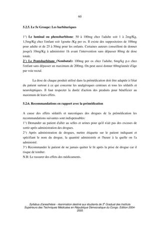 Syllabus d'anesthésie - réanimation destiné aux étudiants de 3
e
Graduat des Instituts
Supérieurs des Techniques Médicales en République Démocratique du Congo. Edition 2004-
2005
60
5.2.5. Le 5e Groupe: Les barbituriques
1°) Le luminal ou phenobarbitone: 50 à 100mg chez l'adulte soit 1 à 2mg/Kg,
1,5mg/Kg chez l'enfant soit 1goutte /Kg per os. Il existe des suppositoires de 100mg
pour adulte et de 25 à 50mg pour les enfants. Certaines auteurs conseillent de donner
jusqu'à 10mg/Kg à administrer 1h avant l'intervention sans dépasser 80mg de dose
totale.
2°) Le Pentobarbitane (Nembutal): 100mg per os chez l'adulte, 6mg/kg p.o chez
l'enfant sans dépasser un maximum de 200mg. On peut aussi donner 60mg/année d'âge
par voie rectal.
La dose de chaque produit utilisé dans la prémédication doit être adaptée à l'état
du patient surtout à ce qui concerne les analgésiques centraux et tous les sédatifs et
neuroleptiques. Il faut respecter la durée d'action des produits pour bénéficier au
maximum de leurs effets.
5.2.6. Recommandations en rapport avec la prémédication
A cause des effets sédatifs et narcotiques des drogues de la prémédication les
recommandations suivantes sont indispensables:
1°) Demander au patient d'aller au selles et urines pour qu'il n'ait pas des excuses de
sortir après administration des drogues.
2°) Après administration de drogues, mettre étiquette sur le patient indiquant et
spécifiant le nom du drogue, la quantité administrée et l'heure à la quelle on l'a
administré.
3°) Recommander le patient de ne jamais quitter le lit après la prise de drogue car il
risque de tomber.
N.B: Le rassurer des effets des médicaments.
 