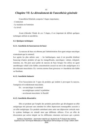 Syllabus d'anesthésie - réanimation destiné aux étudiants de 3
e
Graduat des Instituts
Supérieurs des Techniques Médicales en République Démocratique du Congo. Edition 2004-
2005
61
Chapitre VI: Le déroulement de l'anesthésie générale
L'anesthésie Générale comporte 3 étapes importantes:
- L'induction
- Le maintien ou l'entretien
- Le réveil
Avant d'aborder l'étude de ces 3 étapes, il est important de définir quelques
techniques utilisée en anesthésie.
6.1. Quelques techniques
6.1.1. Anesthésie de base(narcose de base)
La narcose de base est obtenue par l'administration d'un agent unique narcotique
n'entraînant que le sommeil.
Les agents les plus utilisés sont : - les barbituriques, mais il est possible d'utiliser
beaucoup d'autres produits tel que les tranquillisants, narcotiques: valium, rohypnol,
tranxène, etc. On peut aussi parler de narcose de base lorsque l'on utilise un agent
anesthésique volatil à des faibles concentrations associé ou non à des analgésiques et à
des relaxants musculaires. Ex: version externe d'une grossesse => Anesthésie très faible
au fluothane.
6.1.2. Anesthésie balancée
C'est l'association de 3 types de produits qui tendent à provoquer la narcose,
l'analgésie et le relâchement musculaire.
Ex: - un narcotique: le nesdonal
- un analgésique central: la pethidine
- un relaxant musculaire: le flaxédil
6.1.3. Anesthésie dissociative
Elle est produite par l'emploi des produits particuliers qui développent un effet
analgésique très puissant sans entraîner les effets depresseurs remarquables associés à
cet effet analgésique. Ces produits entraînent entre autre une dépression corticale mais
le système limbique est stimulé ainsi que différents réflexes. C'est cet effet de
dissociation par action inégale sur les différentes structures nerveuses qui a permis
 