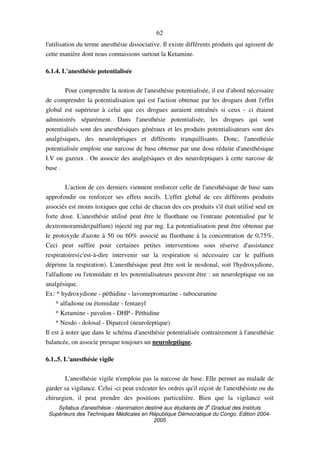 Syllabus d'anesthésie - réanimation destiné aux étudiants de 3
e
Graduat des Instituts
Supérieurs des Techniques Médicales en République Démocratique du Congo. Edition 2004-
2005
62
l'utilisation du terme anesthésie dissociative. Il existe différents produits qui agissent de
cette manière dont nous connaissons surtout la Ketamine.
6.1.4. L'anesthésie potentialisée
Pour comprendre la notion de l'anesthésie potentialisée, il est d'abord nécessaire
de comprendre la potentialisation qui est l'action obtenue par les drogues dont l'effet
global est supérieur à celui que ces drogues auraient entraînés si ceux - ci étaient
administrés séparément. Dans l'anesthésie potentialisée, les drogues qui sont
potentialisés sont des anesthésiques généraux et les produits potentialisateurs sont des
analgésiques, des neuroleptiques et différents tranquillisants. Donc, l'anesthésie
potentialisée emploie une narcose de base obtenue par une dose réduite d'anesthésique
I.V ou gazeux . On associe des analgésiques et des neuroleptiques à cette narcose de
base .
L'action de ces derniers viennent renforcer celle de l'anesthésique de base sans
approfondir ou renforcer ses effets nocifs. L'effet global de ces différents produits
associés est moins toxiques que celui de chacun des ces produits s'il était utilisé seul en
forte dose. L'anesthésie utilisé peut être le fluothane ou l'entrane potentialisé par le
dextromoramide(palfium) injecté mg par mg. La potentialisation peut être obtenue par
le protoxyde d'azote à 50 ou 60% associé au fluothane à la concentration de 0,75%.
Ceci peut suffire pour certaines petites interventions sous réserve d'assistance
respiratoires(c'est-à-dire intervenir sur la respiration si nécessaire car le palfium
déprime la respiration). L'anesthésique peut être soit le nesdonal, soit l'hydroxydione,
l'alfadione ou l'etomidate et les potentialisateurs peuvent être : un neuroleptique ou un
analgésique.
Ex: * hydroxydione - péthidine - lavomepromazine - tubocuranine
* alfadione ou étomidate - fentanyl
* Ketamine - pavulon - DHP - Péthidine
* Nesdo - dolosal - Diparcol (neuroleptique)
Il est à noter que dans le schéma d'anesthésie potentialisée contrairement à l'anesthésie
balancée, on associe presque toujours un neuroleptique.
6.1..5. L'anesthésie vigile
L'anesthésie vigile n'emploie pas la narcose de base. Elle permet au malade de
garder sa vigilance. Celui -ci peut exécuter les ordres qu'il reçoit de l'anesthésiste ou du
chirurgien, il peut prendre des positions particulière. Bien que la vigilance soit
 