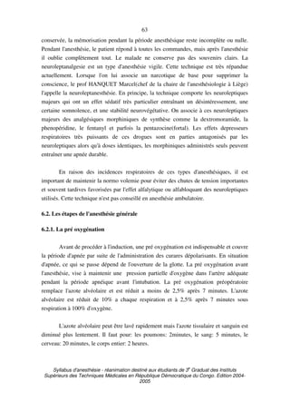 Syllabus d'anesthésie - réanimation destiné aux étudiants de 3
e
Graduat des Instituts
Supérieurs des Techniques Médicales en République Démocratique du Congo. Edition 2004-
2005
63
conservée, la mémorisation pendant la période anesthésique reste incomplète ou nulle.
Pendant l'anesthésie, le patient répond à toutes les commandes, mais après l'anesthésie
il oublie complètement tout. Le malade ne conserve pas des souvenirs clairs. La
neuroleptanalgesie est un type d'anesthésie vigile. Cette technique est très répandue
actuellement. Lorsque l'on lui associe un narcotique de base pour supprimer la
conscience, le prof HANQUET Marcel(chef de la chaire de l'anesthésiologie à Liège)
l'appelle la neuroleptanesthésie. En principe, la technique comporte les neuroleptiques
majeurs qui ont un effet sédatif très particulier entraînant un désintéressement, une
certaine somnolence, et une stabilité neurovégétative. On associe à ces neuroleptiques
majeurs des analgésiques morphiniques de synthèse comme la dextromoramide, la
phenopéridine, le fentanyl et parfois la pentazocine(fortal). Les effets depresseurs
respiratoires très puissants de ces drogues sont en parties antagonisés par les
neuroleptiques alors qu'à doses identiques, les morphiniques administrés seuls peuvent
entraîner une apnée durable.
En raison des incidences respiratoires de ces types d'anesthésiques, il est
important de maintenir la normo volemie pour éviter des chutes de tension importantes
et souvent tardives favorisées par l'effet alfalytique ou alfabloquant des neuroleptiques
utilisés. Cette technique n'est pas conseillé en anesthésie ambulatoire.
6.2. Les étapes de l'anesthésie générale
6.2.1. La pré oxygénation
Avant de procéder à l'induction, une pré oxygénation est indispensable et couvre
la période d'apnée par suite de l'administration des curares dépolarisants. En situation
d'apnée, ce qui se passe dépend de l'ouverture de la glotte. La pré oxygénation avant
l'anesthésie, vise à maintenir une pression partielle d'oxygène dans l'artère adéquate
pendant la période apnéique avant l'intubation. La pré oxygénation préopératoire
remplace l'azote alvéolaire et est réduit a moins de 2,5% après 7 minutes. L'azote
alvéolaire est réduit de 10% a chaque respiration et à 2,5% après 7 minutes sous
respiration à 100% d'oxygène.
L'azote alvéolaire peut être lavé rapidement mais l'azote tissulaire et sanguin est
diminué plus lentement. Il faut pour: les poumons: 2minutes, le sang: 5 minutes, le
cerveau: 20 minutes, le corps entier: 2 heures.
 