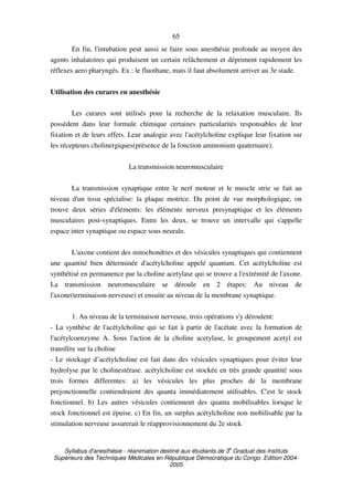 Syllabus d'anesthésie - réanimation destiné aux étudiants de 3
e
Graduat des Instituts
Supérieurs des Techniques Médicales en République Démocratique du Congo. Edition 2004-
2005
65
En fin, l'intubation peut aussi se faire sous anesthésie profonde au moyen des
agents inhalatoires qui produisent un certain relâchement et dépriment rapidement les
réflexes aero pharyngés. Ex : le fluothane, mais il faut absolument arriver au 3e stade.
Utilisation des curares en anesthésie
Les curares sont utilisés pour la recherche de la relaxation musculaire. Ils
possèdent dans leur formule chimique certaines particularités responsables de leur
fixation et de leurs effets. Leur analogie avec l'acétylcholine explique leur fixation sur
les récepteurs cholinergiques(présence de la fonction ammonium quaternaire).
La transmission neuromusculaire
La transmission synaptique entre le nerf moteur et le muscle strie se fait au
niveau d'un tissu spécialise: la plaque motrice. Du point de vue morphologique, on
trouve deux séries d'éléments: les éléments nerveux presynaptique et les éléments
musculaires post-synaptiques. Entre les deux, se trouve un intervalle qui s'appelle
espace inter synaptique ou espace sous neurale.
L'axone contient des mitochondries et des vésicules synaptiques qui contiennent
une quantité bien déterminée d'acétylcholine appelé quantum. Cet acétylcholine est
synthétisé en permanence par la choline acetylase qui se trouve a l'extrémité de l'axone.
La transmission neuromusculaire se déroule en 2 étapes: Au niveau de
l'axone(terminaison nerveuse) et ensuite au niveau de la membrane synaptique.
1. Au niveau de la terminaison nerveuse, trois opérations s'y déroulent:
- La synthèse de l'acétylcholine qui se fait à partir de l'acétate avec la formation de
l'acétylcoenzyme A. Sous l'action de la choline acetylase, le groupement acetyl est
transfère sur la choline
- Le stockage d’acétylcholine est fait dans des vésicules synaptiques pour éviter leur
hydrolyse par le cholinestérase. acétylcholine est stockée en très grande quantité sous
trois formes differentes: a) les vésicules les plus proches de la membrane
prejonctionnelle contiendraient des quanta immédiatement utilisables. C'est le stock
fonctionnel. b) Les autres vésicules contiennent des quanta mobilisables lorsque le
stock fonctionnel est épuise. c) En fin, un surplus acétylcholine non mobilisable par la
stimulation nerveuse assurerait le réapprovisionnement du 2e stock
 