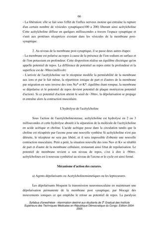 Syllabus d'anesthésie - réanimation destiné aux étudiants de 3
e
Graduat des Instituts
Supérieurs des Techniques Médicales en République Démocratique du Congo. Edition 2004-
2005
66
- La libération: elle se fait sous l'effet de l'influx nerveux moteur qui entraîne la rupture
d'un certain nombre de vésicules synaptiques(100 a 200) liberant ainsi acétylcholine
Cette acétylcholine diffuse en quelques millisecondes a travers l'espace synaptique et
s'unit aux protéines réceptrices existant dans les vésicules de la membrane post-
synaptique.
2. Au niveau de la membrane post-synaptique, il se passe deux autres étapes:
- La membrane est polarise au repos à cause de la présence de l'ion sodium en surface et
de l'ion potassium en profondeur. Cette disposition réalise un équilibre électrique qu'on
appelle potentiel de repos. La différence de potentiel au repos entre la profondeur et la
superficie est de -90mv(millivolt)
- L'arrivée de l'acétylcholine sur le récepteur modifie la perméabilité de la membrane
aux ions et par le fait même, la répartition ionique de part et d'autres de la membrane
par migration en sens inverse des ions Na+ et K+. équilibre étant rompue, la membrane
se dépolarise et le potentiel de repos devient potentiel de plaque motrice(ou potentiel
d'action). Si ce potentiel d'action atteint le seuil de -30mv, la dépolarisation se propage
et entraîne alors la contraction musculaire.
L'hydrolyse de l'acétylcholine
Sous l'action de l'acetylcholinesterase, acétylcholine est hydrolyse en 2 ou 3
millisecondes et cette hydrolyse aboutit à la séparation de la molécule de l'acétylcholine
en acide acétique et choline. L'acide acétique passe dans la circulation tandis que la
choline est récupérée par l'axone pour une nouvelle synthèse Si acétylcholine n'est pas
détruite, le récepteur ne sera pas libéré, et il sera impossible d'obtenir une nouvelle
contraction musculaire. Petit a petit, la situation nouvelle des ions Na+ et K+ se rétablit
de part et d'autre de la membrane cellulaire, restaurant ainsi l'état de repolarisation. Le
potentiel de membrane revient a son niveau de repos, c'est à dire à -90mv.
acétylcholines est à nouveau synthétisé au niveau de l'axone et le cycle est ainsi fermé.
Mécanisme d'action des curares.
a) Agents dépolarisants ou Acetylcholinomimetiques ou les leptocurares.
Les dépolarisants bloquent la transmission neuromusculaire en maintenant une
dépolarisation permanente de la membrane post synaptique, par blocage des
mouvements ioniques ce qui empêche le retour au potentiel de repos. La paralysie
 