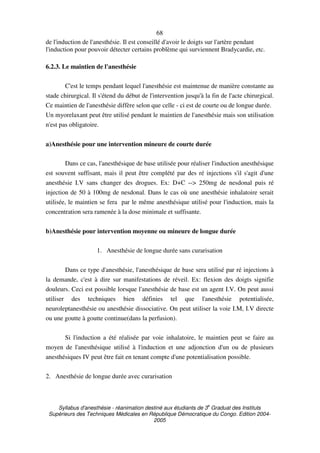 Syllabus d'anesthésie - réanimation destiné aux étudiants de 3
e
Graduat des Instituts
Supérieurs des Techniques Médicales en République Démocratique du Congo. Edition 2004-
2005
68
de l'induction de l'anesthésie. Il est conseillé d'avoir le doigts sur l'artère pendant
l'induction pour pouvoir détecter certains problème qui surviennent Bradycardie, etc.
6.2.3. Le maintien de l'anesthésie
C'est le temps pendant lequel l'anesthésie est maintenue de manière constante au
stade chirurgical. Il s'étend du début de l'intervention jusqu'à la fin de l'acte chirurgical.
Ce maintien de l'anesthésie diffère selon que celle - ci est de courte ou de longue durée.
Un myorelaxant peut être utilisé pendant le maintien de l'anesthésie mais son utilisation
n'est pas obligatoire.
a)Anesthésie pour une intervention mineure de courte durée
Dans ce cas, l'anesthésique de base utilisée pour réaliser l'induction anesthésique
est souvent suffisant, mais il peut être complété par des ré injections s'il s'agit d'une
anesthésie I.V sans changer des drogues. Ex: D+C --> 250mg de nesdonal puis ré
injection de 50 à 100mg de nesdonal. Dans le cas où une anesthésie inhalatoire serait
utilisée, le maintien se fera par le même anesthésique utilisé pour l'induction, mais la
concentration sera ramenée à la dose minimale et suffisante.
b)Anesthésie pour intervention moyenne ou mineure de longue durée
1. Anesthésie de longue durée sans curarisation
Dans ce type d'anesthésie, l'anesthésique de base sera utilisé par ré injections à
la demande, c'est à dire sur manifestations de réveil. Ex: flexion des doigts signifie
douleurs. Ceci est possible lorsque l'anesthésie de base est un agent I.V. On peut aussi
utiliser des techniques bien définies tel que l'anesthésie potentialisée,
neuroleptanesthésie ou anesthésie dissociative. On peut utiliser la voie I.M, I.V directe
ou une goutte à goutte continue(dans la perfusion).
Si l'induction a été réalisée par voie inhalatoire, le maintien peut se faire au
moyen de l'anesthésique utilisé à l'induction et une adjonction d'un ou de plusieurs
anesthésiques IV peut être fait en tenant compte d'une potentialisation possible.
2. Anesthésie de longue durée avec curarisation
 