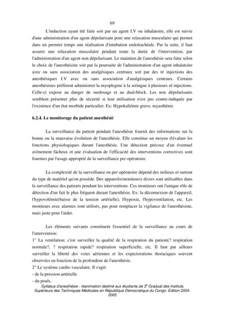 Syllabus d'anesthésie - réanimation destiné aux étudiants de 3
e
Graduat des Instituts
Supérieurs des Techniques Médicales en République Démocratique du Congo. Edition 2004-
2005
69
L'induction ayant été faite soit par un agent I.V ou inhalatoire, elle est suivie
d'une administration d'un agent dépolarisant pour une relaxation musculaire qui permet
dans un premier temps une réalisation d'intubation endotrachéale. Par la suite, il faut
assurer une relaxation musculaire pendant toute la durée de l'intervention, par
l'administration d'un agent non dépolarisant. Le maintien de l'anesthésie sera faite selon
le choix de l'anesthésiste soit par la poursuite de l'administration d'un agent inhalatoire
avec ou sans association des analgésiques centraux soit par des ré injections des
anesthésiques I.V avec ou sans association d'analgésiques centraux. Certains
anesthésistes préfèrent administrer la myoplegine à la seringue à plusieurs ré injections.
Celle-ci expose au danger de surdosage et au dual-block. Les non dépolarisants
semblent présenter plus de sécurité si leur utilisation n'est pas contre-indiquée par
l'existence d'un état morbide particulier. Ex: Hypokaliémie grave, myasthénie.
6.2.4. Le monitorage du patient anesthésié
La surveillance du patient pendant l'anesthésie fournit des informations sur la
bonne ou la mauvaise évolution de l'anesthésie. Elle constitue un moyen d'évaluer les
fonctions physiologiques durant l'anesthésie. Une détection précoce d'un éventuel
avènement fâcheux et une évaluation de l'efficacité des interventions correctives sont
fournies par l'usage approprié de la surveillance per opératoire.
La complexité de la surveillance en per opératoire dépend des milieux et surtout
du type de matériel qu'on possède. Des appareils(moniteurs) divers sont utilisables dans
la surveillance des patients pendant les interventions. Ces moniteurs ont l'unique rôle de
détection d'un fait le plus fréquent durant l'anesthésie. Ex: la déconnexion de l'appareil,
l'hypovolémie(baisse de la tension artérielle), l'hypoxie, l'hypoventilation, etc. Les
moniteurs avec alarmes sont utilisés, pas pour remplacer la vigilance de l'anesthésiste,
mais juste pour l'aider.
Les éléments suivants constituent l'essentiel de la surveillance au cours de
l'intervention:
1° La ventilation: c'est surveiller la qualité de la respiration du patient(? respiration
normale?, ? respiration rapide? respiration superficielle, etc. Il faut par ailleurs
surveiller la liberté des voies aériennes et les expectorations thoraciques souvent
observées en fonction de la profondeur de l'anesthésie.
2° Le système cardio vasculaire. Il s'agit:
- de la pression artérielle
- du pouls,
 
