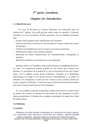 Syllabus d'anesthésie - réanimation destiné aux étudiants de 3
e
Graduat des Instituts
Supérieurs des Techniques Médicales en République Démocratique du Congo. Edition 2004-
2005
7
Ière
partie: Anesthésie.
Chapitre 1er: Introduction
1.1. Objectifs du cours
Ce cours de 60 heures en Sciences Infirmières est confectionné pour les
étudiants de 3e
graduat. Il ne suffit pas pour donner toutes les capacités à l’infirmier
hospitalier ou à une accoucheuse. Il devra néanmoins avoir les habiletés nécessaires
pour:
- Evaluer l’état du patient avant l’administration de l’anesthésie
- Choisir le protocole en fonction de l’état du patient et d’autres critères bien connus
de l’infirmier.
- Conduire une prémédication selon les normes et les raisons d’utilisation
- Différencier les étapes d’une anesthésie générale
- Déterminer les modes d’administration de l’anesthésie(locale, locorégionale et
générale).
- Identifier les éléments de surveillance per et post-opératoire.
Quelques notions sur l’anesthésie selon le terrain feraient un complément précieux à
ces notes. Les anesthésistes gradués qualifiés ne sont formés pour l’instant qu’à
Kinshasa. La surveillance de la qualité de ce type de personnel fait que pour chaque
année, l’on ne diplôme qu’une dizaine d’étudiants. L’étendue de la République
Démocratique du Congo ne sera jamais desservie convenablement à ce rythme de
formation. En conséquence, la tâche qui leur revient est assez souvent assumée par
d’autres catégories d’infirmiers. J’estime donc que ces derniers doivent être bien formés
pour mieux assumer la tâche que nous leur demandons.
Il y a une conduite à tenir qui est spécifique à chaque intervention et à l’état de santé
du patient. Des conseils en fonction des interventions les plus fréquentes en milieu
africain permettraient à l’infirmier de se conduire correctement. Cet aspect fera l’objet
des édition futures.
1.2. Définitions
Le sommeil
Diminution réversible naturelle et périodique de la perceptivité du milieu extérieur
avec conservation d'une réactivité et conservation des fonctions végétatives(Jouvet
 