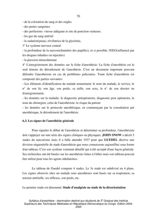 Syllabus d'anesthésie - réanimation destiné aux étudiants de 3
e
Graduat des Instituts
Supérieurs des Techniques Médicales en République Démocratique du Congo. Edition 2004-
2005
70
- de la coloration du sang et des ongles
- des pertes sanguines
- des perfusions: vitesse adéquate et site de ponction veineuse.
- les gaz du sang artériel
- la sudation(peau), révélatrice de la glycémie,
3° Le système nerveux central
- la profondeur de la narcose(diamètre des pupilles), et si possible: l'EEG(influencé par
les drogues inhalées ou injectées)
- la pression intracrânienne
4° L'enregistrement des données sur la fiche d'anesthésie: La fiche d'anesthésie est le
seul témoin du déroulement de l'anesthésie. C'est un document important pouvant
défendre l'anesthésiste en cas de problèmes judiciaires. Toute fiche d'anesthésie est
composée des parties suivantes:
- Les éléments d'identification du malade notamment: le nom du malade, le service, le
n° de son lit, son âge, son poids, sa taille, son sexe, le n° de son dossier ou
d'enregistrement,
- les données sur la maladie: le diagnostic préopératoire, diagnostic post opératoire, le
nom du chirurgien, celui de l'anesthésiste, le risque du patient
- les données sur le protocole anesthésique, en commençant par la consultation pré
anesthésique, le déroulement de l'anesthésie.
6.3. Les signes de l'anesthésie générale
Pour signaler le début de l'anesthésie et déterminer sa profondeur, l'anesthésiste
doit s'appuyer sur une série des signes cliniques ou physiques. JOHN SNOW a décrit 5
stades du narcotisme mais il a fallu attendre 1937 pour que GUEDEL décrive une
division séquentielle de stade d'anesthésie que nous connaissons aujourd'hui sous forme
d'un tableau: C'est son système vraiment détaillé qui à été accepté d'une façon générale.
Ses recherches ont été basées sur les anesthésies faites à l'éther mais son tableau pouvait
être utilisé pour tous les agents inhalatoires.
Le tableau de Guedel compote 4 stades. Le 3e stade est subdivisé en 4 plans.
Les signes observés chez un malade sous anesthésies sont basés sur sa respiration, sa
tension artérielle, ses réflexes, son pouls, etc.
Le premier stade est dénommé: Stade d'analgésie ou stade de la désorientation
 