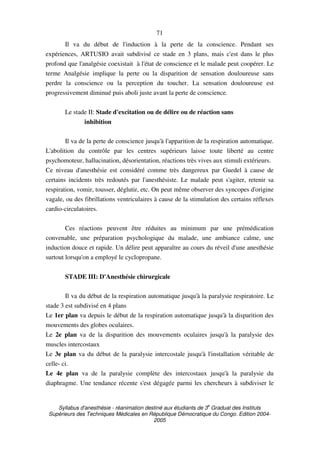 Syllabus d'anesthésie - réanimation destiné aux étudiants de 3
e
Graduat des Instituts
Supérieurs des Techniques Médicales en République Démocratique du Congo. Edition 2004-
2005
71
Il va du début de l'induction à la perte de la conscience. Pendant ses
expériences, ARTUSIO avait subdivisé ce stade en 3 plans, mais c'est dans le plus
profond que l'analgésie coexistait à l'état de conscience et le malade peut coopérer. Le
terme Analgésie implique la perte ou la disparition de sensation douloureuse sans
perdre la conscience ou la perception du toucher. La sensation douloureuse est
progressivement diminué puis aboli juste avant la perte de conscience.
Le stade II: Stade d'excitation ou de délire ou de réaction sans
inhibition
Il va de la perte de conscience jusqu'à l'apparition de la respiration automatique.
L'abolition du contrôle par les centres supérieurs laisse toute liberté au centre
psychomoteur, hallucination, désorientation, réactions très vives aux stimuli extérieurs.
Ce niveau d'anesthésie est considéré comme très dangereux par Guedel à cause de
certains incidents très redoutés par l'anesthésiste. Le malade peut s'agiter, retenir sa
respiration, vomir, tousser, déglutir, etc. On peut même observer des syncopes d'origine
vagale, ou des fibrillations ventriculaires à cause de la stimulation des certains réflexes
cardio-circulatoires.
Ces réactions peuvent être réduites au minimum par une prémédication
convenable, une préparation psychologique du malade, une ambiance calme, une
induction douce et rapide. Un délire peut apparaître au cours du réveil d'une anesthésie
surtout lorsqu'on a employé le cyclopropane.
STADE III: D'Anesthésie chirurgicale
Il va du début de la respiration automatique jusqu'à la paralysie respiratoire. Le
stade 3 est subdivisé en 4 plans
Le 1er plan va depuis le début de la respiration automatique jusqu'à la disparition des
mouvements des globes oculaires.
Le 2e plan va de la disparition des mouvements oculaires jusqu'à la paralysie des
muscles intercostaux
Le 3e plan va du début de la paralysie intercostale jusqu'à l'installation véritable de
celle- ci.
Le 4e plan va de la paralysie complète des intercostaux jusqu'à la paralysie du
diaphragme. Une tendance récente s'est dégagée parmi les chercheurs à subdiviser le
 