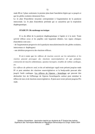 Syllabus d'anesthésie - réanimation destiné aux étudiants de 3
e
Graduat des Instituts
Supérieurs des Techniques Médicales en République Démocratique du Congo. Edition 2004-
2005
72
stade III en 3 plans seulement, le premier plan étant l'anesthésie légère qui va jusqu'à ce
que les globes oculaires demeurent fixes.
Le 2e plan D'anesthésie moyenne correspondant à l'augmentation de la paralysie
intercostale. Le 3e plan d'anesthésie profonde qui se caractérise par la respiration
diaphragmatique.
STADE IV: De surdosage ou toxique
Il va du début de la paralysie diaphragmatique à l'apnée et à la mort. Toute
activité réflexe cesse et les pupilles sont largement dilatées. Les signes cliniques
d'anesthésie sont ceux :
- de l'augmentation progressive de la paralysie musculaire(muscles des globes oculaires,
intercostaux et diaphragme)
- une abolition progressive des réactions réflexes.
Il est à noter que les réflexes de traction exercée sur les mésentères et les
viscères peuvent provoquer des réactions neurovégétatives tel que polypnée,
contraction de muscles abdominaux, spasmes laryngées, troubles de rythme cardiaque,
etc.
Les réflexes du sphincter anal, et du col utérin(type vagal) reste présent jusqu'au stade
IV et peut entraîner des réactions neurovégétatives et la bradycardie pouvant aller
jusqu'à l'arrêt cardiaque. Les réflexes de l'éperon - bronchique qui peuvent être
déclenchés lors de l'effleurage de l'éperon bronchique(la caréna) peut entraîner le
réflexe de toux et de réactions neurovégétatives. Il peut aussi rester présent jusqu'au IVe
stade.
 