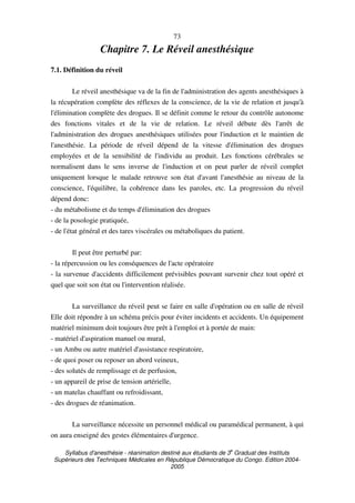 Syllabus d'anesthésie - réanimation destiné aux étudiants de 3
e
Graduat des Instituts
Supérieurs des Techniques Médicales en République Démocratique du Congo. Edition 2004-
2005
73
Chapitre 7. Le Réveil anesthésique
7.1. Définition du réveil
Le réveil anesthésique va de la fin de l'administration des agents anesthésiques à
la récupération complète des réflexes de la conscience, de la vie de relation et jusqu'à
l'élimination complète des drogues. Il se définit comme le retour du contrôle autonome
des fonctions vitales et de la vie de relation. Le réveil débute dès l'arrêt de
l'administration des drogues anesthésiques utilisées pour l'induction et le maintien de
l'anesthésie. La période de réveil dépend de la vitesse d'élimination des drogues
employées et de la sensibilité de l'individu au produit. Les fonctions cérébrales se
normalisent dans le sens inverse de l'induction et on peut parler de réveil complet
uniquement lorsque le malade retrouve son état d'avant l'anesthésie au niveau de la
conscience, l'équilibre, la cohérence dans les paroles, etc. La progression du réveil
dépend donc:
- du métabolisme et du temps d'élimination des drogues
- de la posologie pratiquée,
- de l'état général et des tares viscérales ou métaboliques du patient.
Il peut être perturbé par:
- la répercussion ou les conséquences de l'acte opératoire
- la survenue d'accidents difficilement prévisibles pouvant survenir chez tout opéré et
quel que soit son état ou l'intervention réalisée.
La surveillance du réveil peut se faire en salle d'opération ou en salle de réveil
Elle doit répondre à un schéma précis pour éviter incidents et accidents. Un équipement
matériel minimum doit toujours être prêt à l'emploi et à portée de main:
- matériel d'aspiration manuel ou mural,
- un Ambu ou autre matériel d'assistance respiratoire,
- de quoi poser ou reposer un abord veineux,
- des solutés de remplissage et de perfusion,
- un appareil de prise de tension artérielle,
- un matelas chauffant ou refroidissant,
- des drogues de réanimation.
La surveillance nécessite un personnel médical ou paramédical permanent, à qui
on aura enseigné des gestes élémentaires d'urgence.
 
