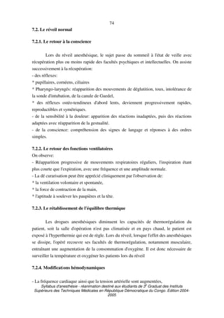 Syllabus d'anesthésie - réanimation destiné aux étudiants de 3
e
Graduat des Instituts
Supérieurs des Techniques Médicales en République Démocratique du Congo. Edition 2004-
2005
74
7.2. Le réveil normal
7.2.1. Le retour à la conscience
Lors du réveil anesthésique, le sujet passe du sommeil à l'état de veille avec
récupération plus ou moins rapide des facultés psychiques et intellectuelles. On assiste
successivement à la récupération:
- des réflexes:
* pupillaires, cornéens, ciliaires
* Pharyngo-laryngés: réapparition des mouvements de déglutition, toux, intolérance de
la sonde d'intubation, de la canule de Guedel,
* des réflexes ostéo-tendineux d'abord lents, deviennent progressivement rapides,
reproductibles et symétriques.
- de la sensibilité à la douleur: apparition des réactions inadaptées, puis des réactions
adaptées avec réapparition de la gestualité.
- de la conscience: compréhension des signes de langage et réponses à des ordres
simples.
7.2.2. Le retour des fonctions ventilatoires
On observe:
- Réapparition progressive de mouvements respiratoires réguliers, l'inspiration étant
plus courte que l'expiration, avec une fréquence et une amplitude normale.
- La dé curarisation peut être apprécié cliniquement par l'observation de:
* la ventilation volontaire et spontanée,
* la force de contraction de la main,
* l'aptitude à soulever les paupières et la tête.
7.2.3. Le rétablissement de l'équilibre thermique
Les drogues anesthésiques diminuent les capacités de thermorégulation du
patient, soit la salle d'opération n'est pas climatisée et en pays chaud, le patient est
exposé à l'hyperthermie qui est de règle. Lors du réveil, lorsque l'effet des anesthésiques
se dissipe, l'opéré recouvre ses facultés de thermorégulation, notamment musculaire,
entraînant une augmentation de la consommation d'oxygène. Il est donc nécessaire de
surveiller la température et oxygéner les patients lors du réveil
7.2.4. Modifications hémodynamiques
- La fréquence cardiaque ainsi que la tension artérielle sont augmentées,
 
