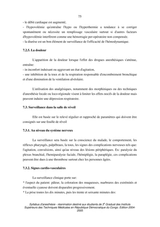 Syllabus d'anesthésie - réanimation destiné aux étudiants de 3
e
Graduat des Instituts
Supérieurs des Techniques Médicales en République Démocratique du Congo. Edition 2004-
2005
75
- le débit cardiaque est augmenté,
- l'hypovolémie qu'entraîne l'hypo ou l'hyperthermie a tendance à se corriger
spontanément ou nécessite un remplissage vasculaire surtout si d'autres facteurs
d'hypovolémie interfèrent comme une hémorragie per-opératoire non compensée.
- la diurèse est un bon élément de surveillance de l'efficacité de l'hémodynamique.
7.2.5. La douleur
L'apparition de la douleur lorsque l'effet des drogues anesthésiques s'atténue,
entraîne:
- in inconfort induisant ou aggravant un état d'agitation,
- une inhibition de la toux et de la respiration responsable d'encombrement bronchique
et d'une diminution de la ventilation alvéolaire.
L'utilisation des analgésiques, notamment des morphiniques ou des techniques
d'anesthésie locale ou loco-régionale visent à limiter les effets nocifs de la douleur mais
peuvent induire une dépression respiratoire.
7.3. Surveillance dans la salle de réveil
Elle est basée sur le relevé régulier et rapproché de paramètres qui doivent être
consignés sur une feuille de réveil
7.3.1. Au niveau du système nerveux
La surveillance sera basée sur la conscience du malade, le comportement, les
réflexes pharyngés, palpébraux, la toux, les signes des complications nerveuses tels que:
l'agitation, convulsions, ainsi qu'au niveau des lésions périphériques. Ex: paralysie du
plexus branchial, l'hemiparalysie faciale, l'hémiplégie, la paraplégie, ces complications
peuvent être dues à une thrombose surtout chez les personnes âgées.
7.3.2. Signes cardio-vasculaires
La surveillance clinique porte sur:
* l'aspect du patient: pâleur, la coloration des muqueuses, marbrures des extrémités et
éventuelle cyanose doivent disparaître progressivement.
* La prise toutes les dix minutes, puis les trente et soixante minutes des:
 