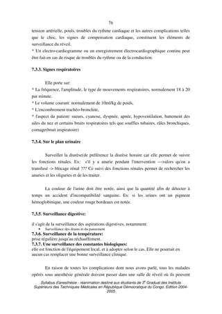 Syllabus d'anesthésie - réanimation destiné aux étudiants de 3
e
Graduat des Instituts
Supérieurs des Techniques Médicales en République Démocratique du Congo. Edition 2004-
2005
76
tension artérielle, pouls, troubles du rythme cardiaque et les autres complications telles
que le choc, les signes de compensation cardiaque, constituent les éléments de
surveillance du réveil.
* Un electro-cardiogramme ou un enregistrement électrocardiographique continu peut
être fait en cas de risque de troubles du rythme ou de la conduction.
7.3.3. Signes respiratoires
Elle porte sur:
* La fréquence, l'amplitude, le type de mouvements respiratoires, normalement 18 à 20
par minute.
* Le volume courant: normalement de 10ml/kg de poids,
* L'encombrement trachéo-bronchite,
* l'aspect du patient: sueurs, cyanose, dyspnée, apnée, hypoventilation, battement des
ailes du nez et certains bruits respiratoires tels que souffles tubaires, râles bronchiques,
cornage(bruit inspiratoire)
7.3.4. Sur le plan urinaire
Surveiller la diurèse(de préférence la diurèse horaire car elle permet de suivre
les fonctions rénales. Ex: s'il y a anurie pendant l'intervention --->alors qu'on a
transfusé -> blocage rénal ??? Ce suivi des fonctions rénales permet de rechercher les
anuries et les oliguries et de les traiter.
La couleur de l'urine doit être notée, ainsi que la quantité afin de détecter à
temps un accident d'incompatibilité sanguine. Ex: si les urines ont un pigment
hémoglobinique, une couleur rouge bordeaux est notée.
7.3.5. Surveillance digestive:
il s'agit de la surveillance des aspirations digestives, notamment:
• Surveillance des drains et du pansement
7.3.6. Surveillance de la température:
prise régulière jusqu'au réchauffement.
7.3.7. Une surveillance des constantes biologiques:
elle est fonction de l'équipement local, et à adopter selon le cas. Elle ne pourrait en
aucun cas remplacer une bonne surveillance clinique.
En raison de toutes les complications dont nous avons parlé, tous les malades
opérés sous anesthésie générale doivent passer dans une salle de réveil où ils peuvent
 